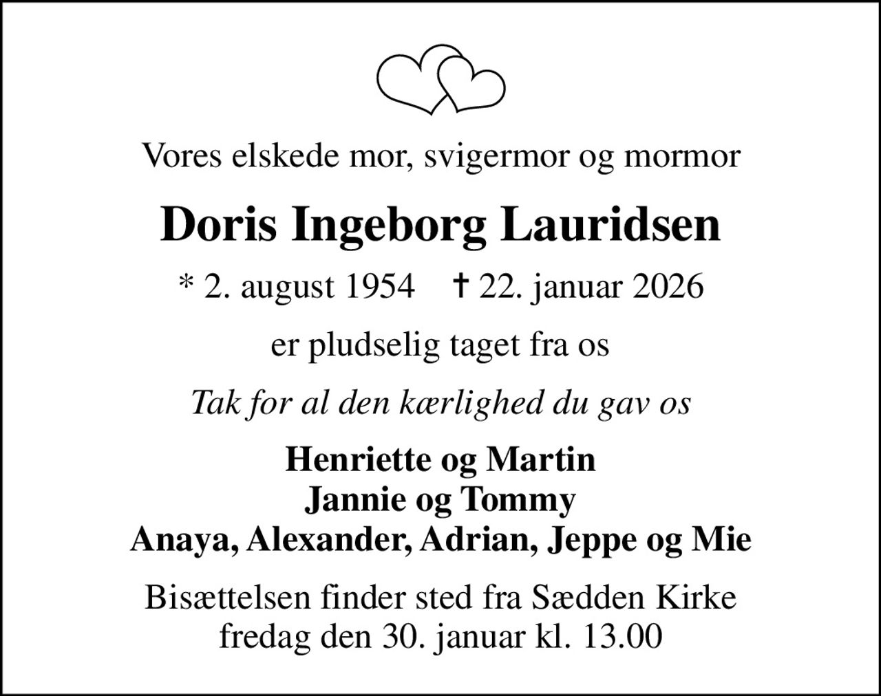 Vores elskede mor, svigermor og mormor
Doris Ingeborg Lauridsen
* 2. august 1954    ✝ 22. januar 2026
er pludselig taget fra os
Tak for al den kærlighed du gav os
Henriette og Martin Jannie og Tommy Anaya, Alexander, Adrian, Jeppe og Mie
Bisættelsen finder sted fra Sædden Kirke  fredag den 30. januar kl. 13.00