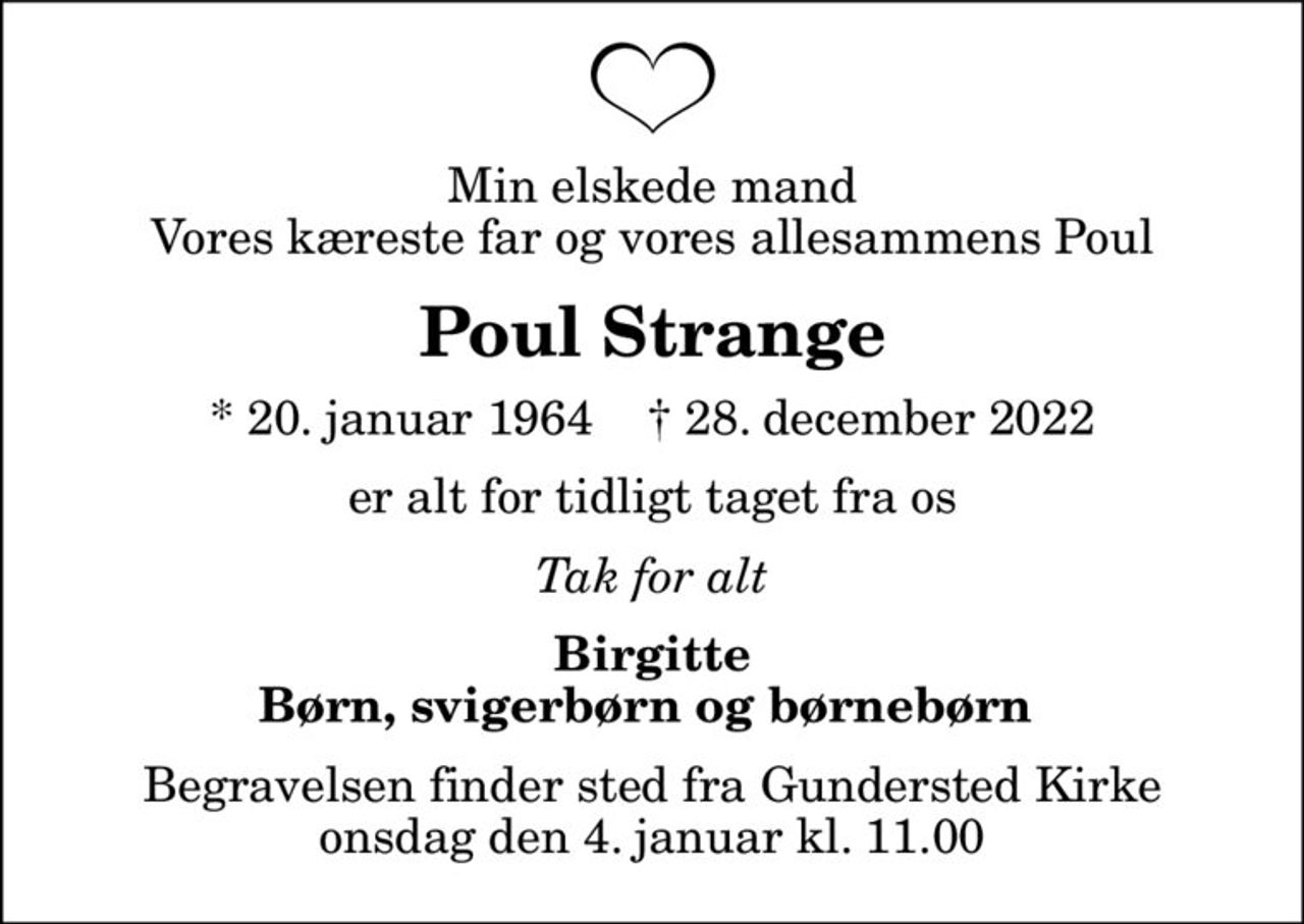 Min elskede mand Vores kæreste far og vores allesammens Poul
Poul Strange
* 20. januar 1964    ✝ 28. december 2022
er alt for tidligt taget fra os
Tak for alt
Birgitte Børn, svigerbørn og børnebørn 
Begravelsen finder sted fra Gundersted Kirke  onsdag den 4. januar kl. 11.00