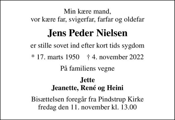 Min kære mand, vor kære far, svigerfar, farfar og oldefar
Jens Peder Nielsen
er stille sovet ind efter kort tids sygdom
* 17. marts 1950    &#x271d; 4. november 2022
På familiens vegne
Jette Jeanette, René og Heini
Bisættelsen foregår fra Pindstrup Kirke  fredag den 11. november kl. 13.00