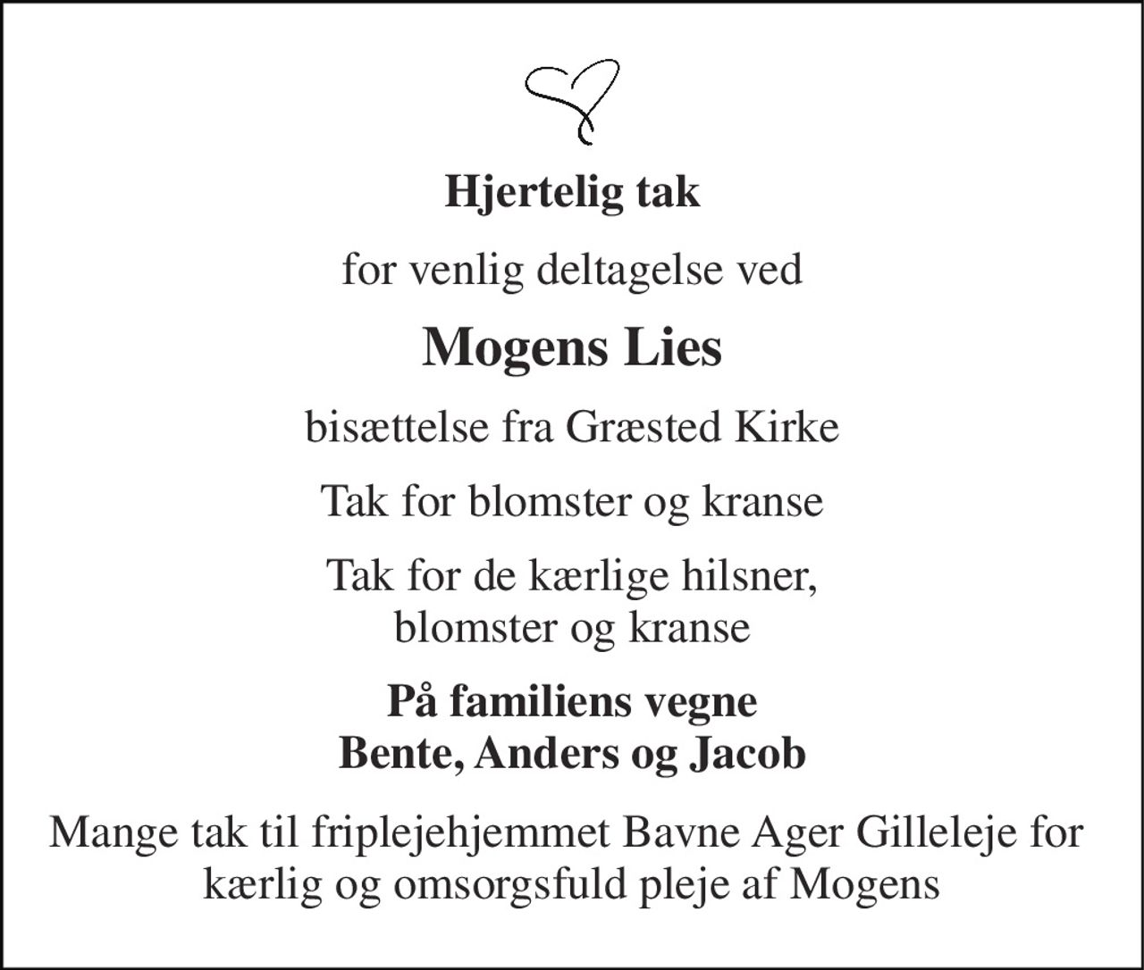 Hjertelig tak 
for venlig deltagelse ved 
Mogens Lies 
bisættelse fra Græsted Kirke 
Tak for blomster og kranse 
Tak for de kærlige hilsner, blomster og kranse 
På familiens vegne Bente, Anders og Jacob 
Mange tak til friplejehjemmet Bavne Ager Gilleleje for  kærlig og omsorgsfuld pleje af Mogens