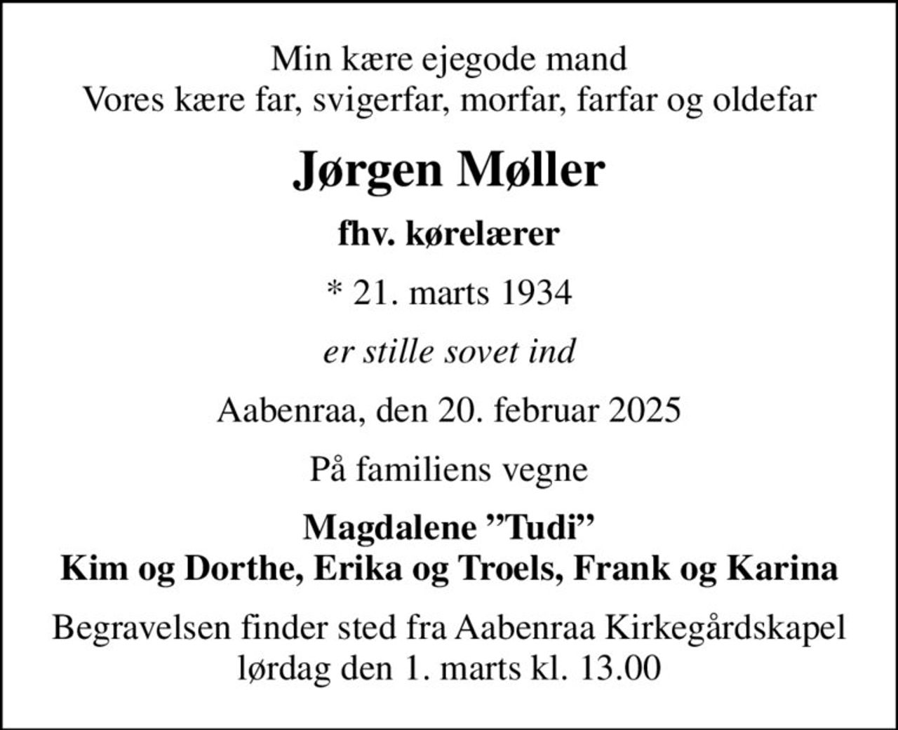 Min kære ejegode mand Vores kære far, svigerfar, morfar, farfar og oldefar
Jørgen Møller
fhv. kørelærer
* 21. marts 1934
er stille sovet ind
Aabenraa, den 20. februar 2025
På familiens vegne
Magdalene Tudi Kim og Dorthe, Erika og Troels, Frank og Karina
Begravelsen finder sted fra Aabenraa Kirkegårdskapel  lørdag den 1. marts kl. 13.00