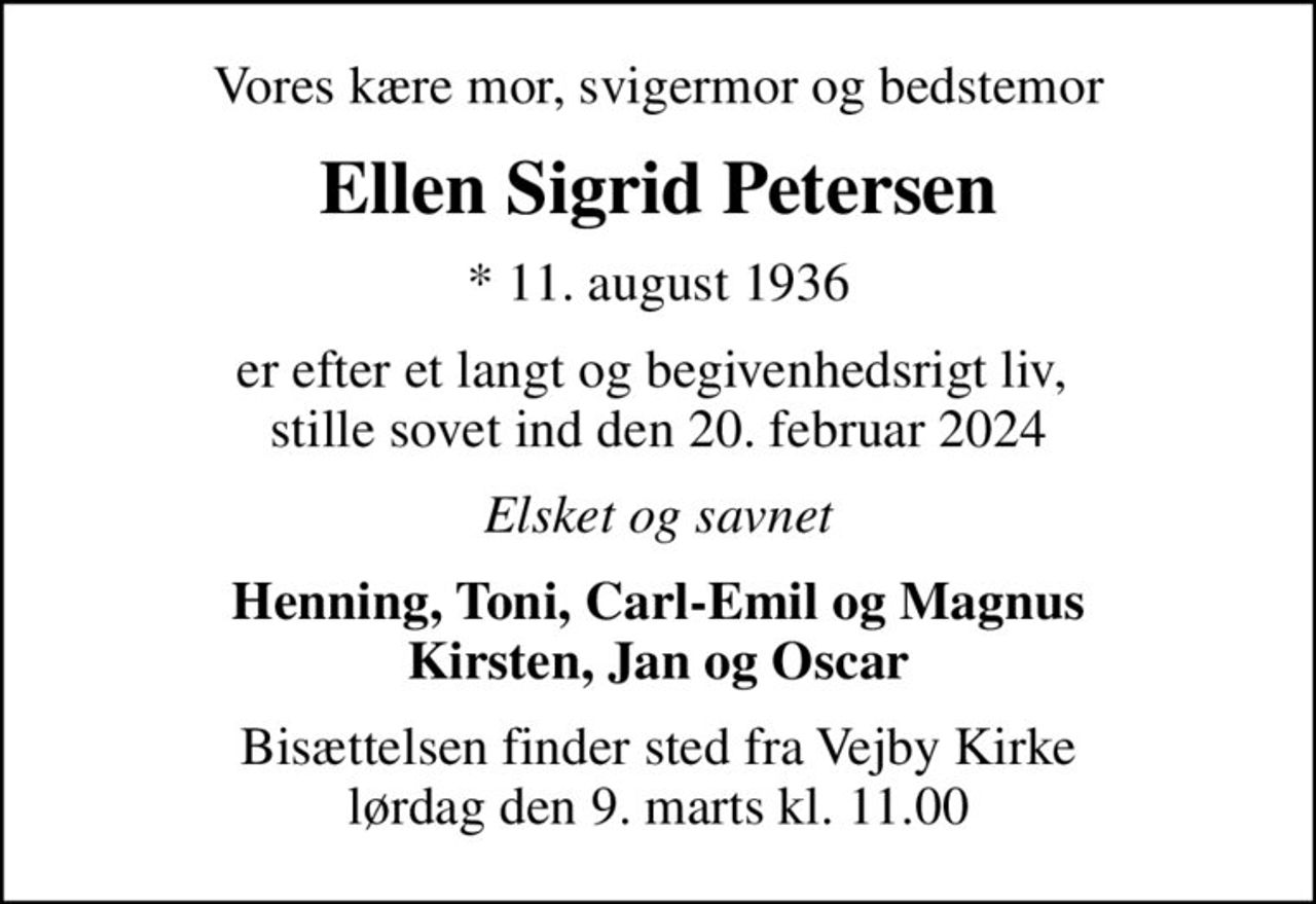 Vores kære mor, svigermor og bedstemor
Ellen Sigrid Petersen
* 11. august 1936
er efter et langt og begivenhedsrigt liv,  stille sovet ind den 20. februar 2024
Elsket og savnet
Henning, Toni, Carl-Emil og Magnus Kirsten, Jan og Oscar
Bisættelsen finder sted fra Vejby Kirke  lørdag den 9. marts kl. 11.00