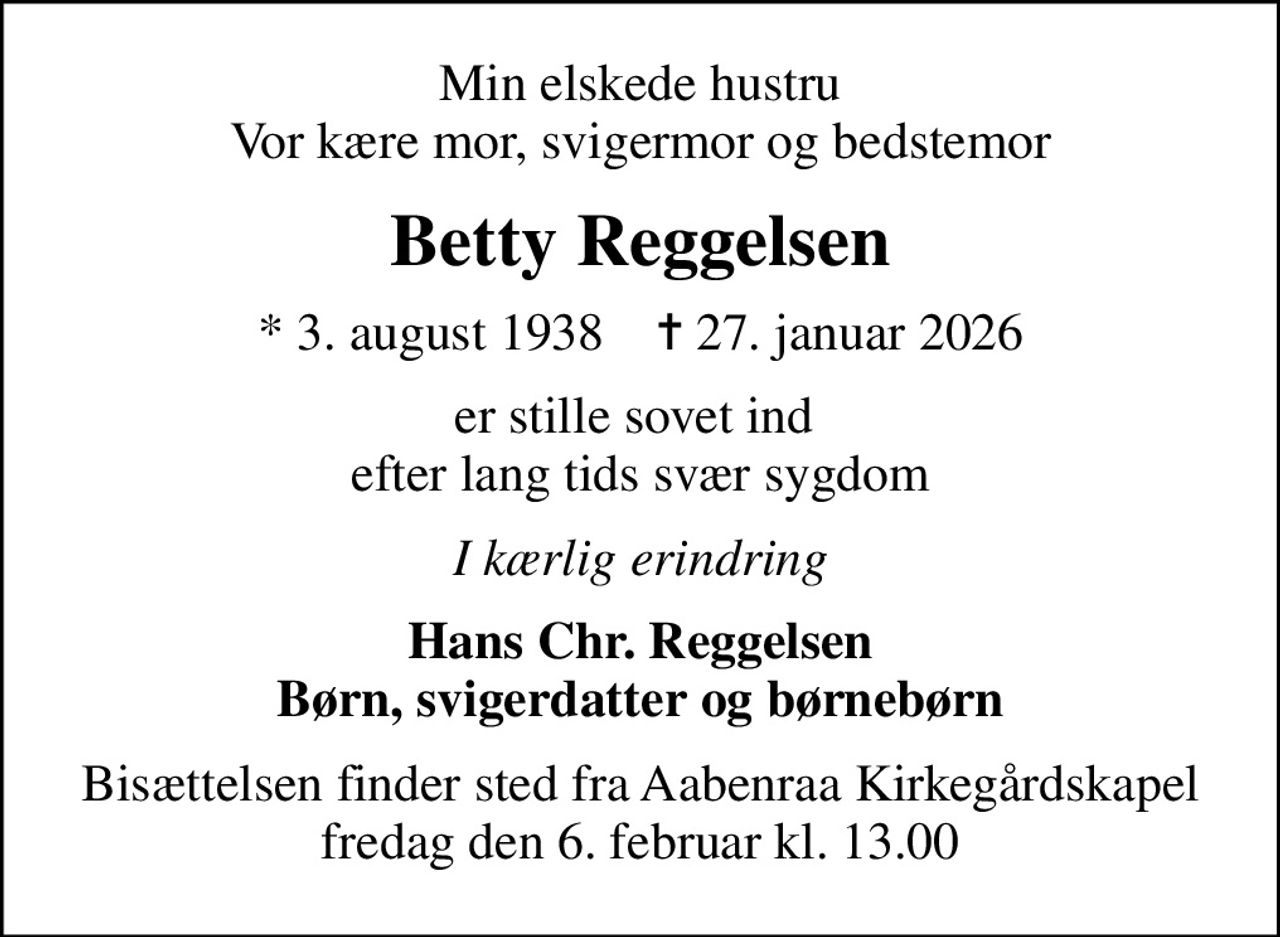 Min elskede hustru Vor kære mor, svigermor og bedstemor
Betty Reggelsen
* 3. august 1938    ✝ 27. januar 2026
er stille sovet ind  efter lang tids svær sygdom
I kærlig erindring
Hans Chr. Reggelsen Børn, svigerdatter og børnebørn
Bisættelsen finder sted fra Aabenraa Kirkegårdskapel  fredag den 6. februar kl. 13.00