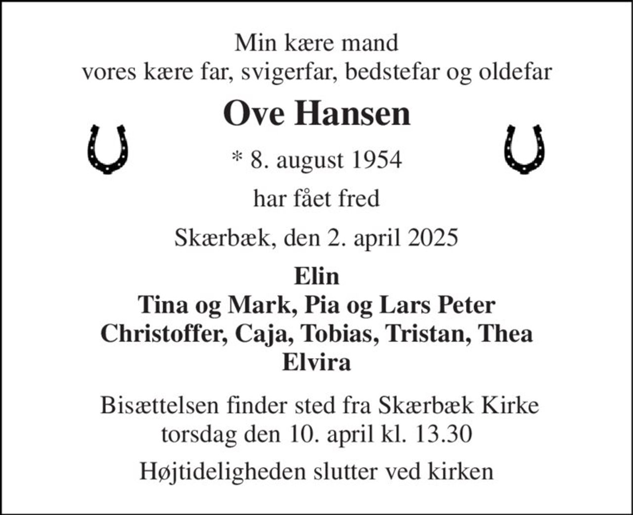 Min kære mand vores kære far, svigerfar, bedstefar og oldefar 
Ove Hansen 
*​ 8. august 1954 
har fået fred 
Skærbæk, den 2. april 2025 
Elin Tina og Mark, Pia og Lars Peter Christoffer, Caja, Tobias, Tristan, Thea Elvira 
 Bisættelsen finder sted fra Skærbæk Kirke torsdag den 10. april kl. 13.30 
Højtideligheden slutter ved kirken