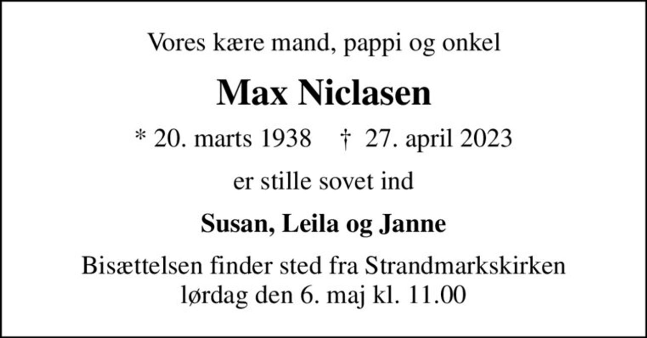 Vores kære mand, pappi og onkel
Max Niclasen
* 20. marts 1938    ✝ 27. april 2023
er stille sovet ind
Susan, Leila og Janne
Bisættelsen finder sted fra Strandmarkskirken  lørdag den 6. maj kl. 11.00