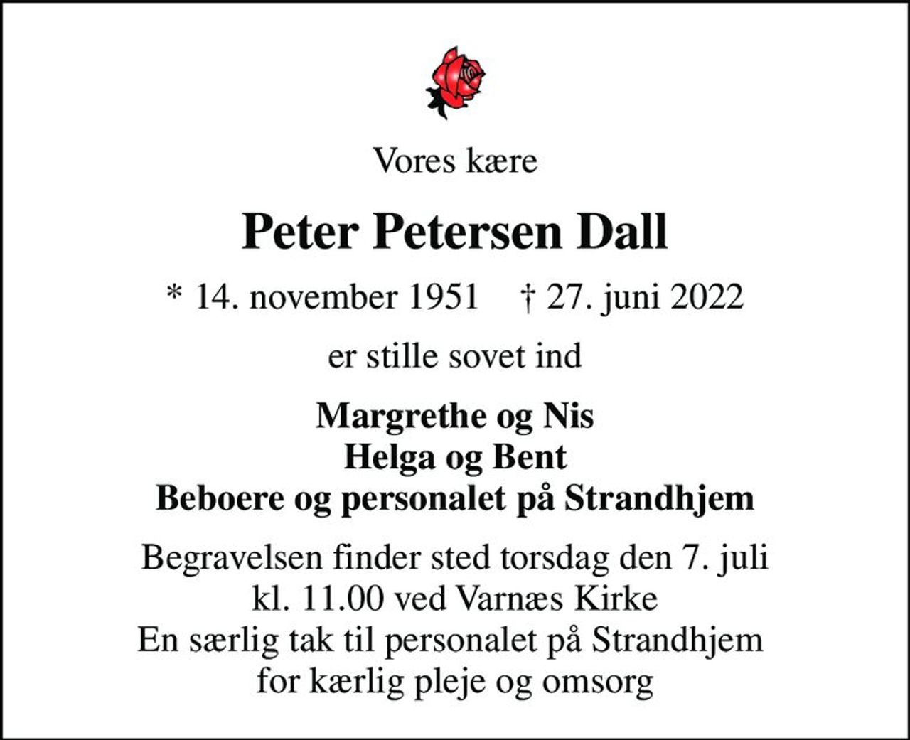 Vores kære
Peter Petersen Dall
* 14. november 1951    ✝ 27. juni 2022
er stille sovet ind
Margrethe og Nis Helga og Bent Beboere og personalet på Strandhjem
Begravelsen finder sted torsdag den 7. juli kl. 11.00 ved Varnæs Kirke En særlig tak til personalet på Strandhjem  for kærlig pleje og omsorg