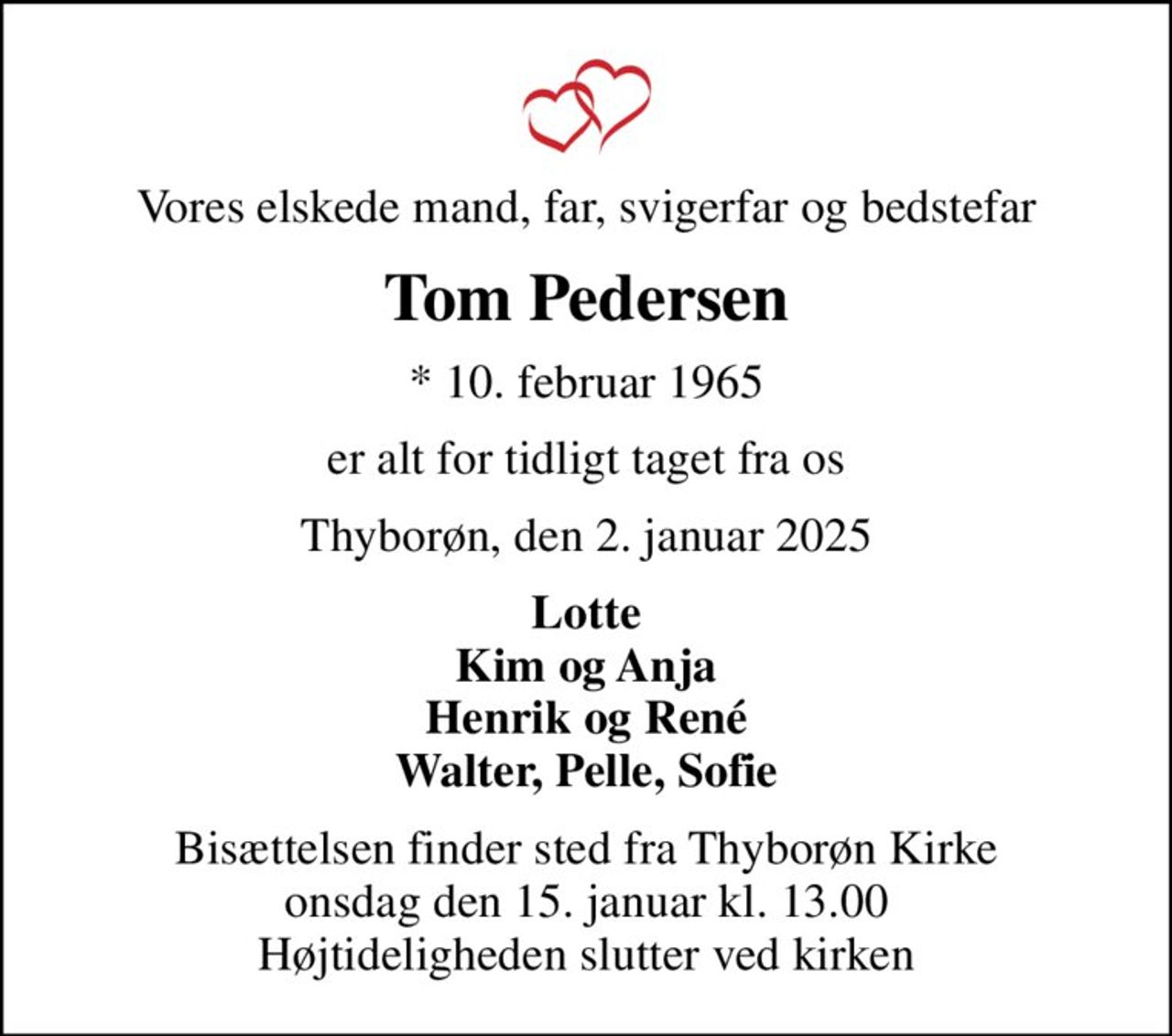 Vores elskede mand, far, svigerfar og bedstefar
Tom Pedersen
* 10. februar 1965
er alt for tidligt taget fra os
Thyborøn, den 2. januar 2025
Lotte Kim og Anja Henrik og René Walter, Pelle, Sofie
Bisættelsen finder sted fra Thyborøn Kirke  onsdag den 15. januar kl. 13.00  Højtideligheden slutter ved kirken