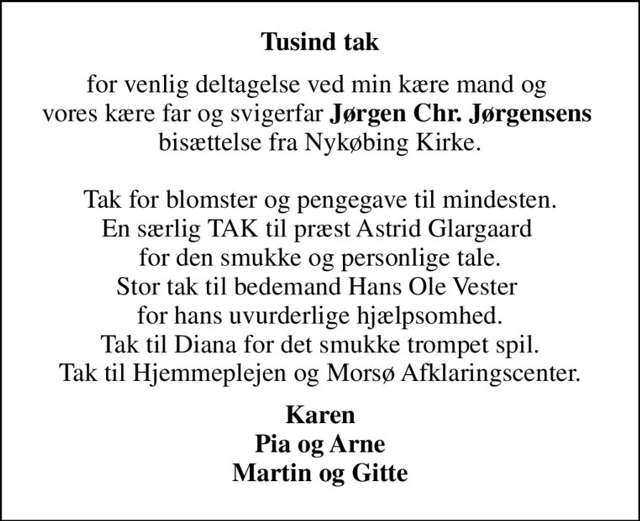 Tusind tak
for venlig deltagelse ved min kære mand og  vores kære far og svigerfar <b>Jørgen Chr. Jørgensens</b>  bisættelse fra Nykøbing Kirke.  Tak for blomster og pengegave til mindesten. En særlig TAK til præst Astrid Glargaard  for den smukke og personlige tale. Stor tak til bedemand Hans Ole Vester  for hans uvurderlige hjælpsomhed. Tak til Diana for det smukke trompet spil. Tak til Hjemmeplejen og Morsø Afklaringscenter.
Karen Pia og Arne Martin og Gitte
