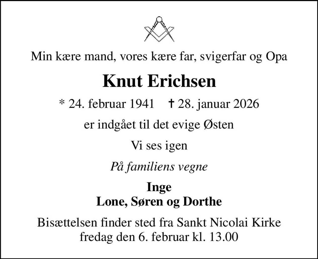 Min kære mand, vores kære far, svigerfar og Opa
Knut Erichsen
* 24. februar 1941    ✝ 28. januar 2026
er indgået til det evige Østen
Vi ses igen
På familiens vegne
Inge Lone, Søren og Dorthe
Bisættelsen finder sted fra Sankt Nicolai Kirke  fredag den 6. februar kl. 13.00