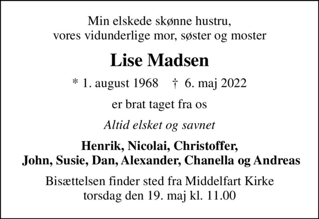 Min elskede skønne hustru, vores vidunderlige mor, søster og moster
Lise Madsen
* 1. august 1968    ✝ 6. maj 2022
er brat taget fra os
Altid elsket og savnet
Henrik, Nicolai, Christoffer,  John, Susie, Dan, Alexander, Chanella og Andreas
Bisættelsen finder sted fra Middelfart Kirke  torsdag den 19. maj kl. 11.00