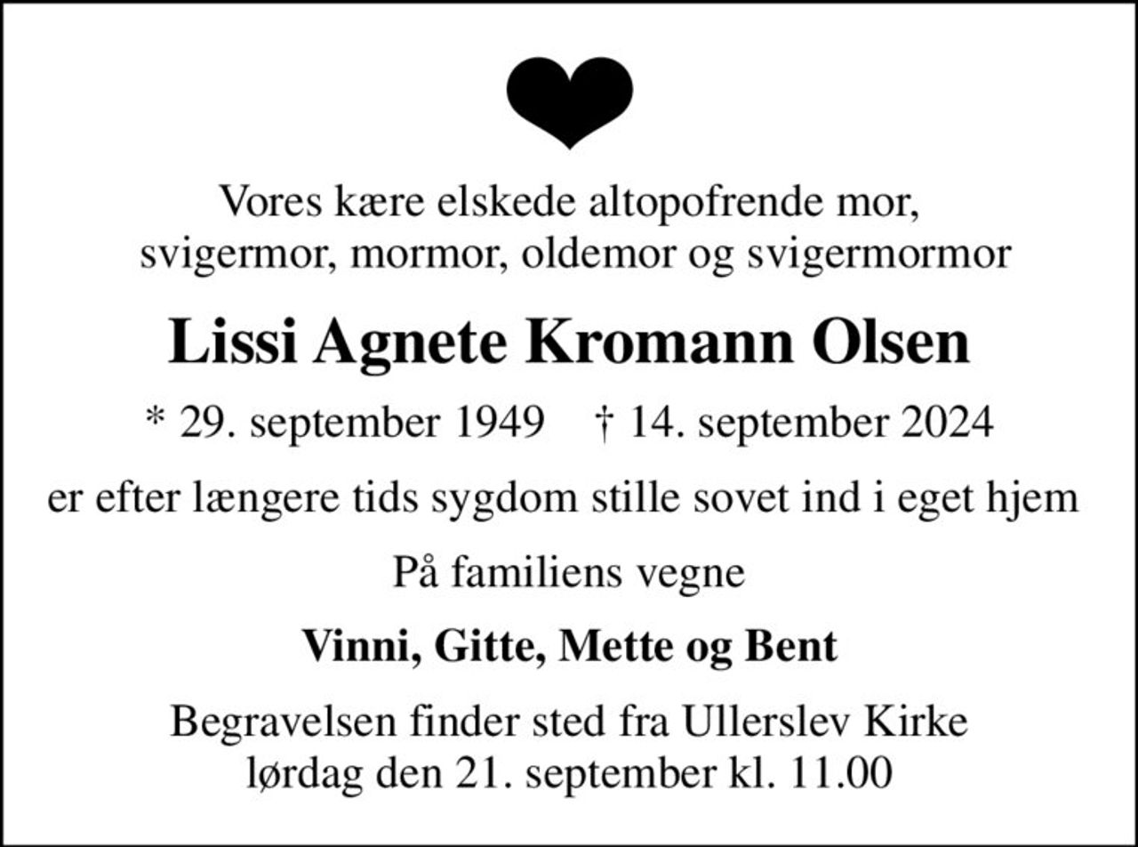 Vores kære elskede altopofrende mor,  svigermor, mormor, oldemor og svigermormor
Lissi Agnete Kromann Olsen
* 29. september 1949    ✝ 14. september 2024
er efter længere tids sygdom stille sovet ind i eget hjem 
På familiens vegne
Vinni, Gitte, Mette og Bent
Begravelsen finder sted fra Ullerslev Kirke  lørdag den 21. september kl. 11.00