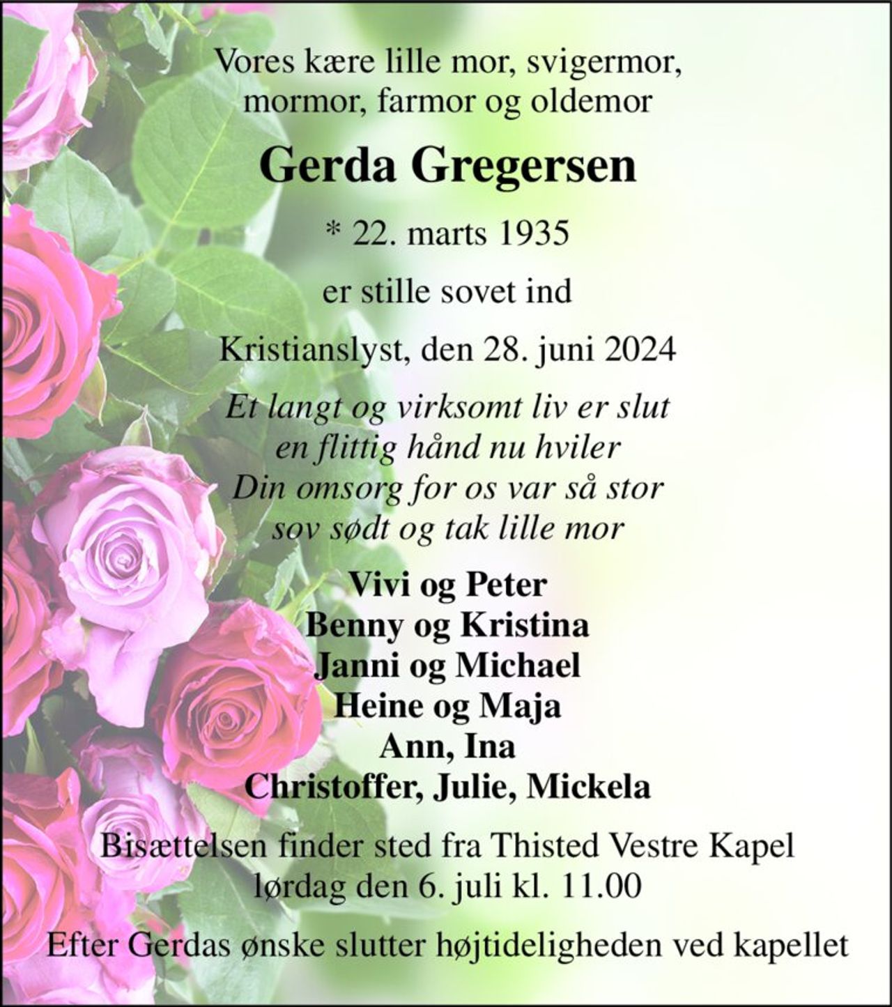 Vores kære lille mor, svigermor, mormor, farmor og oldemor 
Gerda Gregersen​ 
*​ 22. marts 1935 
er stille sovet ind 
Kristianslyst, den 28. juni 2024​ 
Et langt og virksomt liv er slut en flittig hånd nu hviler Din omsorg for os var så stor sov sødt og tak lille mor 
Vivi og Peter Benny og Kristina Janni og Michael Heine og Maja Ann, Ina Christoffer, Julie, Mickela 
Bisættelsen​ finder sted fra Thisted Vestre Kapel​ lørdag den 6. juli​ kl. 11.00 
Efter Gerdas ønske slutter højtideligheden ved kapellet