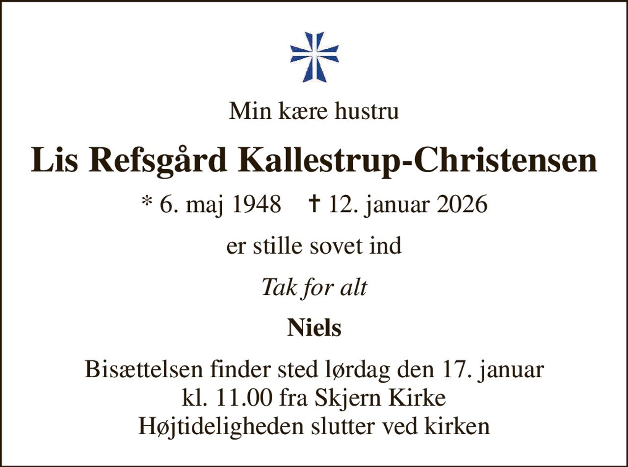 Min kære hustru
Lis Refsgård Kallestrup-Christensen
* 6. maj 1948    ✝ 12. januar 2026
er stille sovet ind
Tak for alt
Niels
Bisættelsen finder sted lørdag den 17. januar kl. 11.00 fra Skjern Kirke Højtideligheden slutter ved kirken