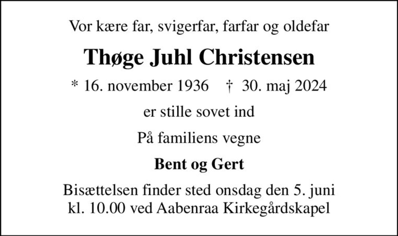 Vor kære far, svigerfar, farfar og oldefar
Thøge Juhl Christensen
* 16. november 1936    ✝ 30. maj 2024
er stille sovet ind
På familiens vegne
Bent og Gert
Bisættelsen finder sted onsdag den 5. juni kl. 10.00 ved Aabenraa Kirkegårdskapel