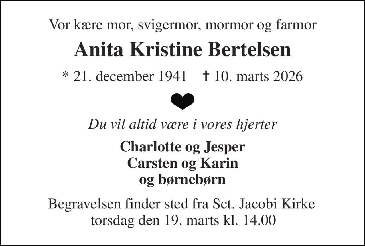Vor kære mor, svigermor, mormor og farmor 
Anita Kristine Bertelsen 
*​ 21. december 1941​    ✝​ 10. marts 2026 
Du vil altid være i vores hjerter 
Charlotte og Jesper Carsten og Karin og børnebørn 
Begravelsen finder sted fra Sct. Jacobi Kirke  torsdag den 19. marts kl. 14.00