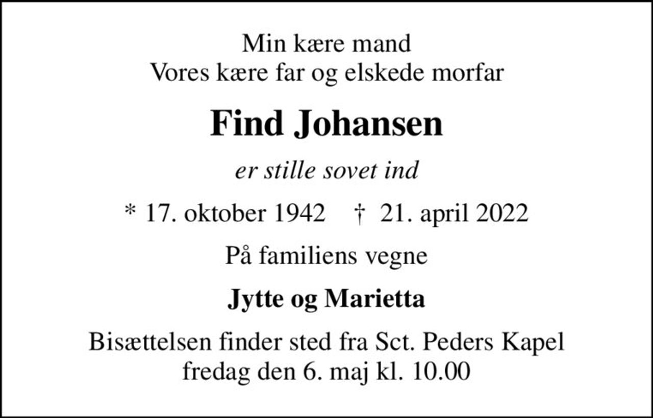 Min kære mand Vores kære far og elskede morfar
Find Johansen
er stille sovet ind
* 17. oktober 1942    ✝ 21. april 2022
På familiens vegne
Jytte og Marietta
Bisættelsen finder sted fra Sct. Peders Kapel  fredag den 6. maj kl. 10.00