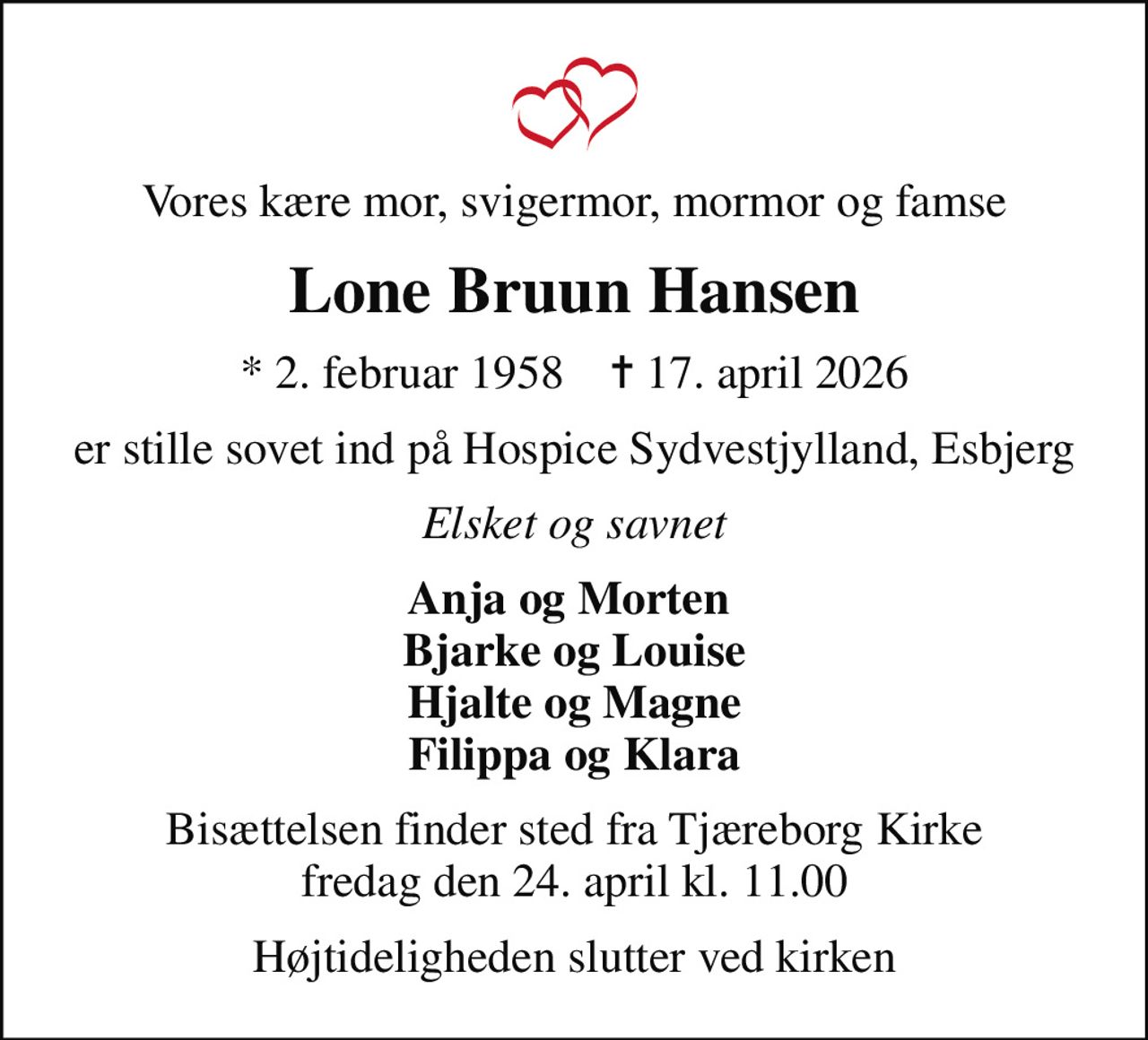 Vores kære mor, svigermor, mormor og famse
Lone Bruun Hansen
* 2. februar 1958    ✝ 17. april 2026
er stille sovet ind på Hospice Sydvestjylland, Esbjerg
Elsket og savnet
Anja og Morten  Bjarke og Louise Hjalte og Magne Filippa og Klara
Bisættelsen finder sted fra Tjæreborg Kirke  fredag den 24. april kl. 11.00 
Højtideligheden slutter ved kirken
