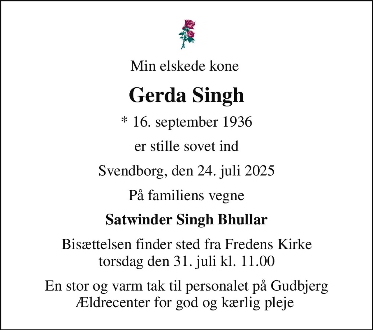 Min elskede kone 
Gerda Singh
* 16. september 1936
er stille sovet ind
Svendborg, den 24. juli 2025
På familiens vegne
Satwinder Singh Bhullar
Bisættelsen finder sted fra Fredens Kirke  torsdag den 31. juli kl. 11.00 
En stor og varm tak til personalet på Gudbjerg Ældrecenter for god og kærlig pleje