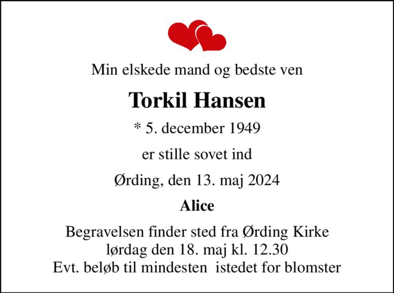 Min elskede mand og bedste ven
Torkil Hansen
* 5. december 1949
er stille sovet ind
Ørding, den 13. maj 2024
Alice
Begravelsen finder sted fra Ørding Kirke  lørdag den 18. maj kl. 12.30  Evt. beløb til mindesten  istedet for blomster