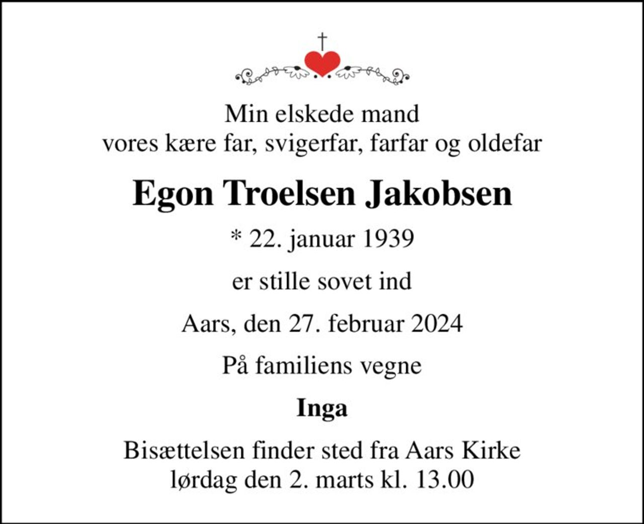 Min elskede mand vores kære far, svigerfar, farfar og oldefar
Egon Troelsen Jakobsen
* 22. januar 1939
er stille sovet ind
Aars, den 27. februar 2024
På familiens vegne
Inga
Bisættelsen finder sted fra Aars Kirke  lørdag den 2. marts kl. 13.00