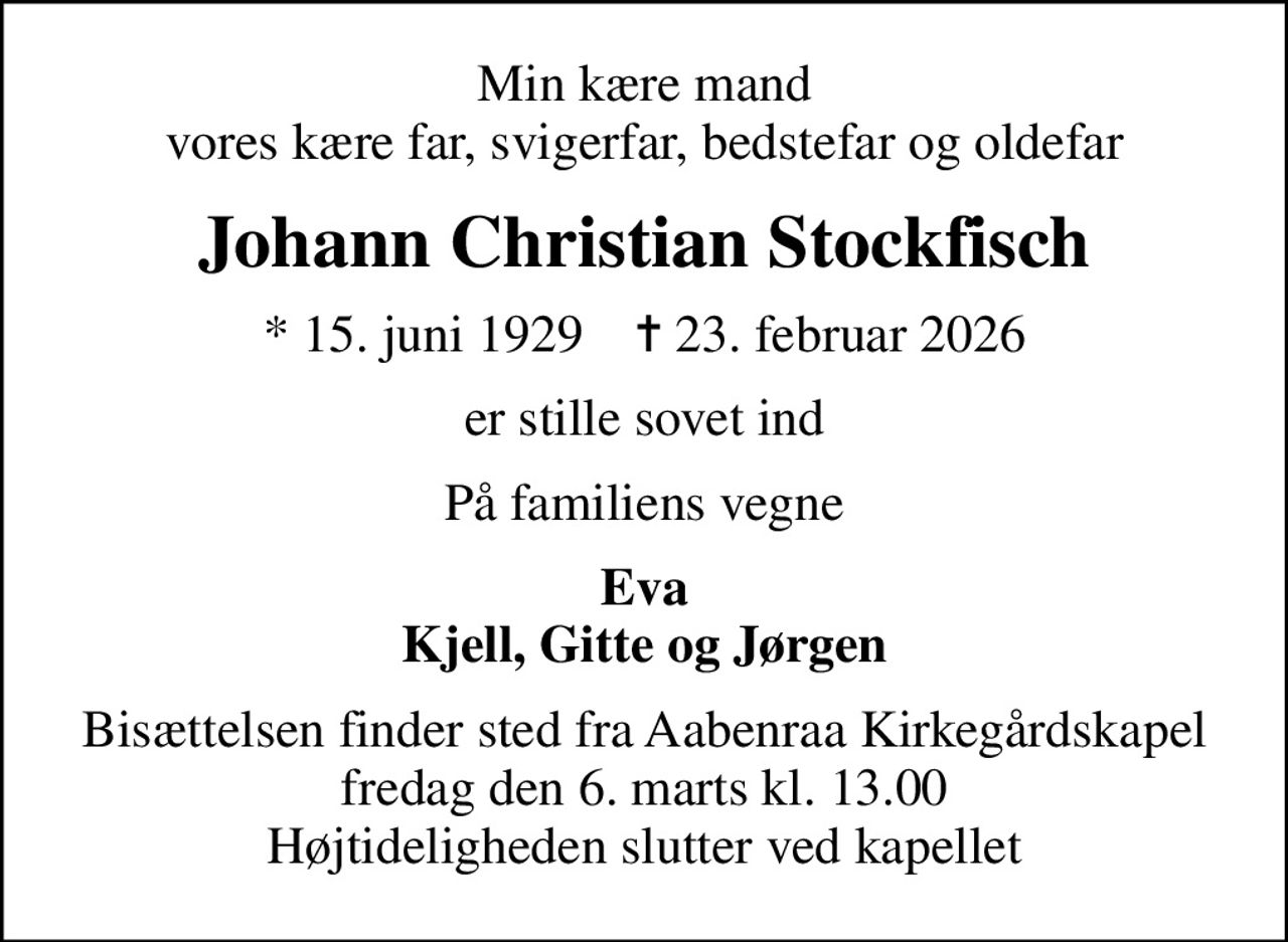 Min kære mand vores kære far, svigerfar, bedstefar og oldefar
Johann Christian Stockfisch
* 15. juni 1929    ✝ 23. februar 2026
er stille sovet ind
På familiens vegne
Eva Kjell, Gitte og Jørgen
Bisættelsen finder sted fra Aabenraa Kirkegårdskapel  fredag den 6. marts kl. 13.00  Højtideligheden slutter ved kapellet