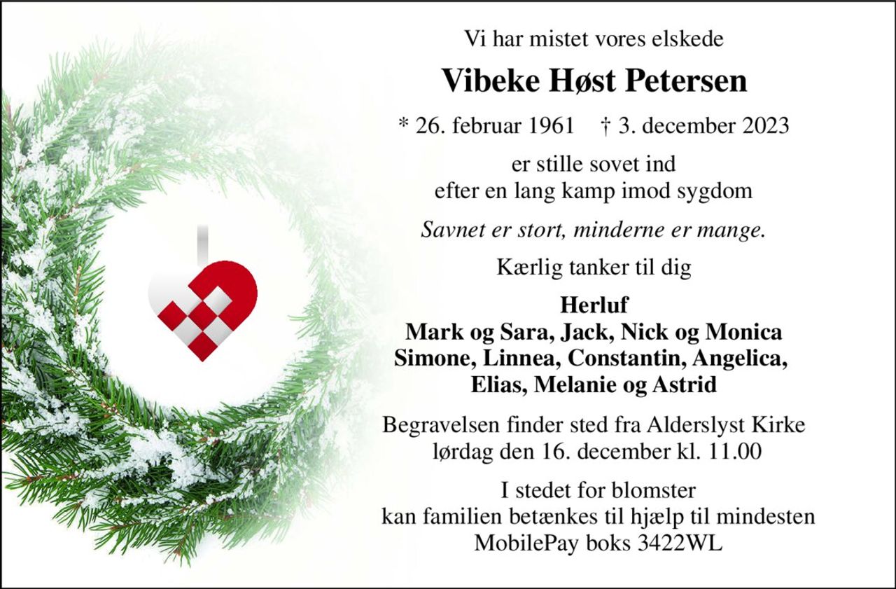 Vi har mistet vores elskede 
Vibeke Høst Petersen 
*​ 26. februar 1961​    †​ 3. december 2023 
er stille sovet ind efter en lang kamp imod sygdom 
Savnet er stort, minderne er mange. 
Kærlig tanker til dig 
Herluf Mark og Sara, Jack, Nick og Monica Simone, Linnea, Constantin, Angelica,  Elias, Melanie og Astrid 
Begravelsen​ finder sted fra Alderslyst Kirke  lørdag den 16. december​ kl. 11.00 
I stedet for blomster kan familien betænkes til hjælp til mindesten MobilePay boks 3422WL