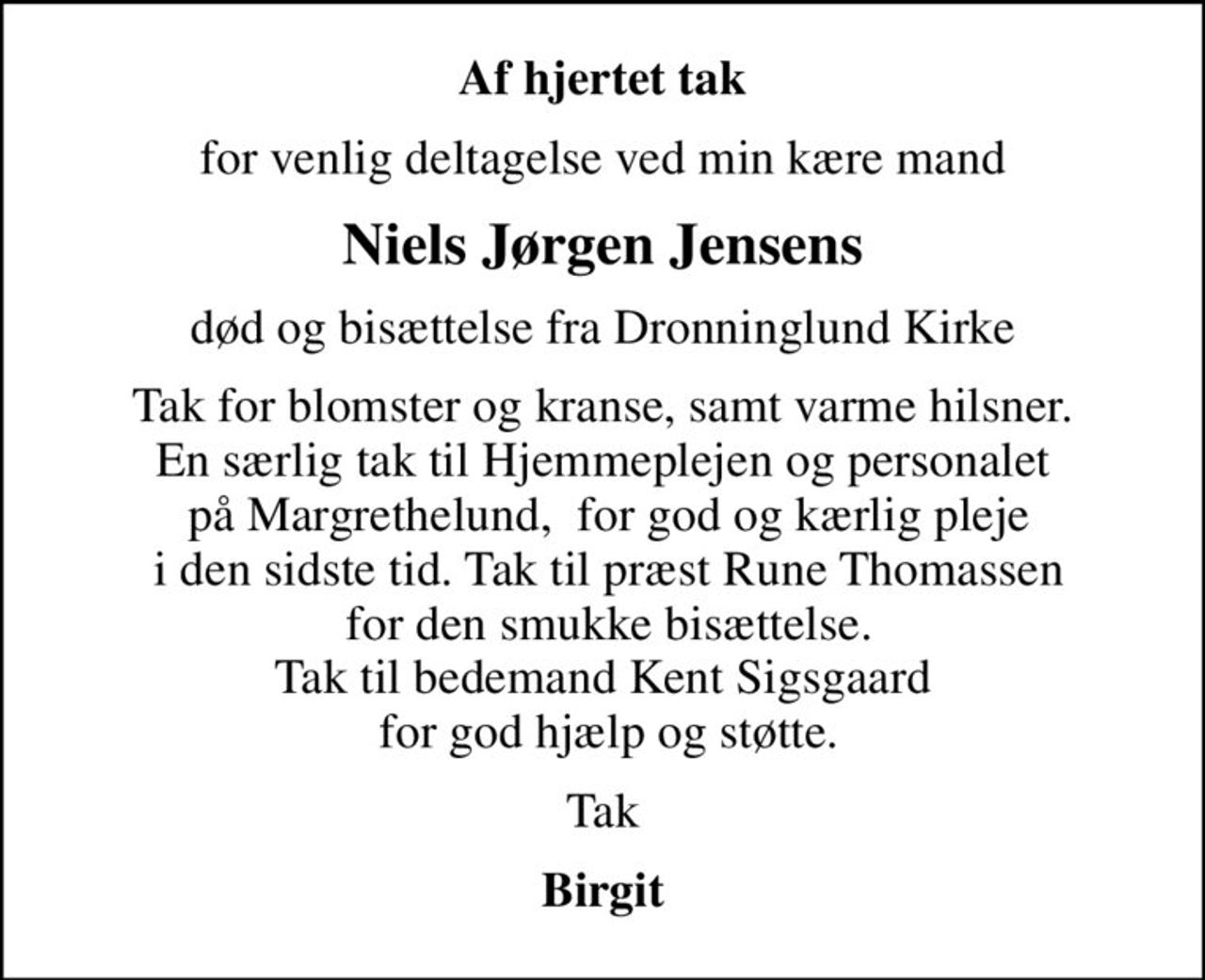 Af hjertet tak
for venlig deltagelse ved min kære mand
Niels Jørgen Jensens
død og bisættelse fra Dronninglund Kirke
Tak for blomster og kranse, samt varme hilsner. En særlig tak til Hjemmeplejen og personalet  på Margrethelund,  for god og kærlig pleje  i den sidste tid. Tak til præst Rune Thomassen  for den smukke bisættelse. Tak til bedemand Kent Sigsgaard  for god hjælp og støtte.
Tak
Birgit
