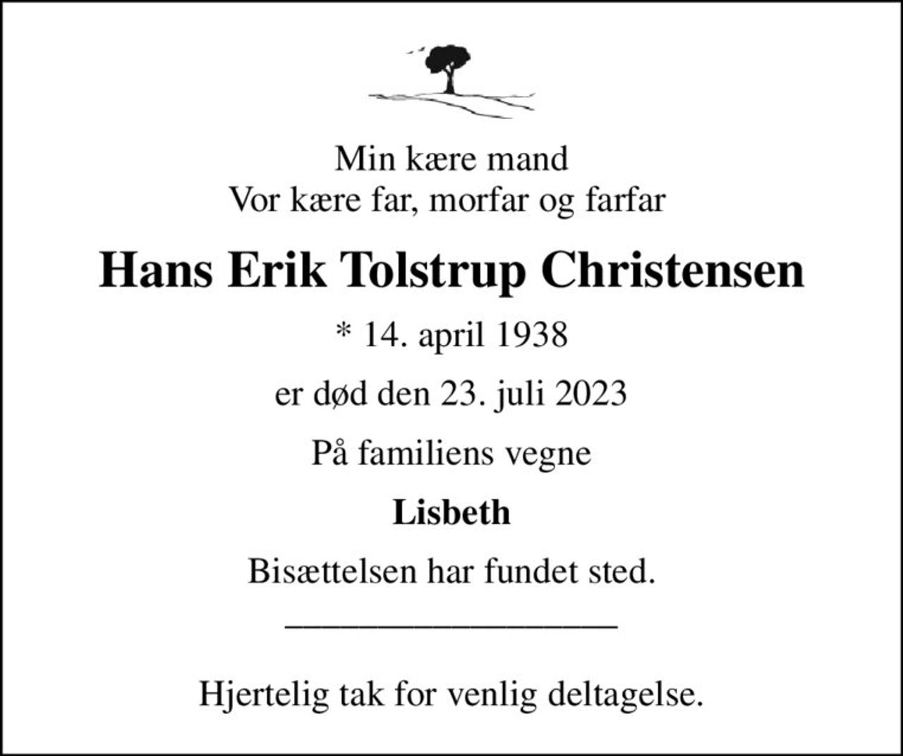 Min kære mand Vor kære far, morfar og farfar 
Hans Erik Tolstrup Christensen
* 14. april 1938
er død den 23. juli 2023
På familiens vegne
Lisbeth
Bisættelsen har fundet sted. __________________  Hjertelig tak for venlig deltagelse.