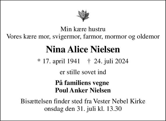 Min kære hustru Vores kære mor, svigermor, farmor, mormor og oldemor
Nina Alice Nielsen
* 17. april 1941    &#x271d; 24. juli 2024
er stille sovet ind
På familiens vegne  Poul Anker Nielsen
Bisættelsen finder sted fra Vester Nebel Kirke  onsdag den 31. juli kl. 13.30