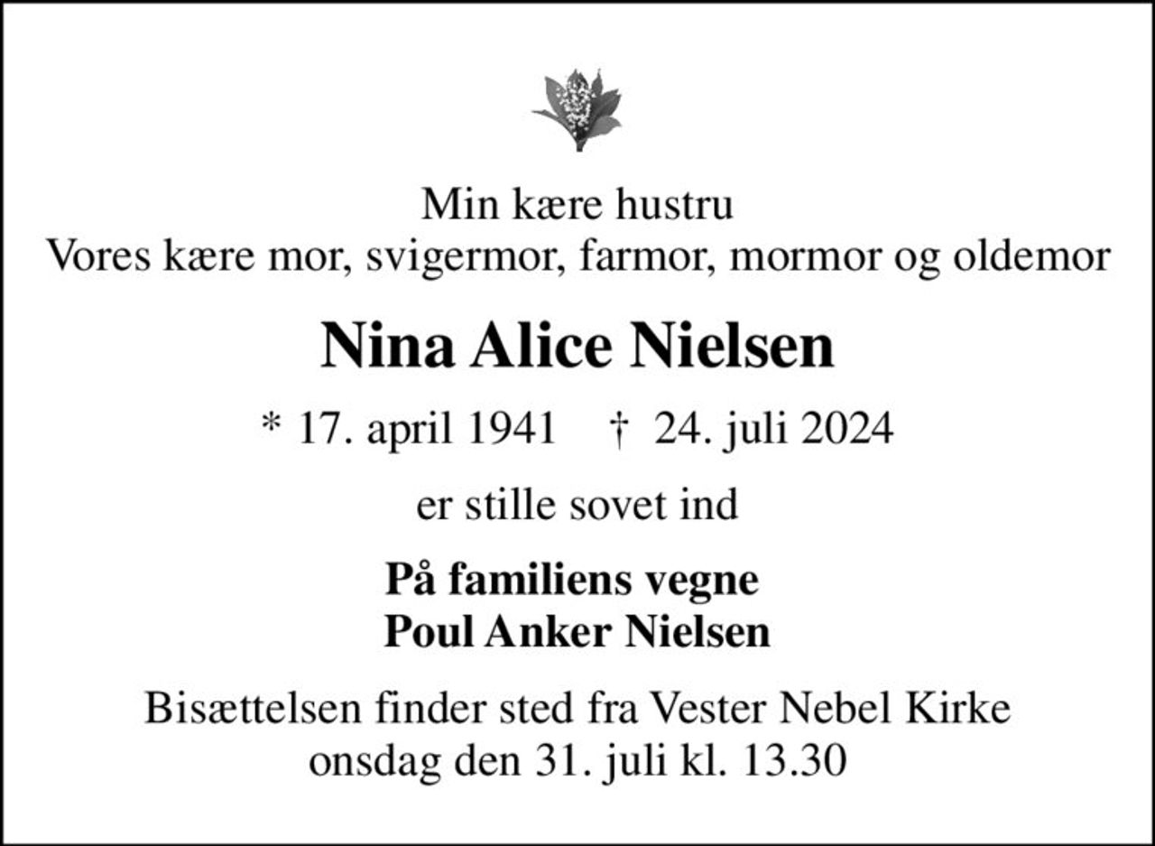 Min kære hustru Vores kære mor, svigermor, farmor, mormor og oldemor
Nina Alice Nielsen
* 17. april 1941    ✝ 24. juli 2024
er stille sovet ind
På familiens vegne  Poul Anker Nielsen
Bisættelsen finder sted fra Vester Nebel Kirke  onsdag den 31. juli kl. 13.30
