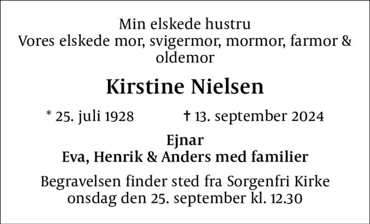 Min elskede hustru Vores elskede mor, svigermor, mormor, farmor & oldemor
Kirstine Nielsen
* 25. juli 1928    ✝ 13. september 2024
Ejnar Eva, Henrik & Anders med familier
Begravelsen finder sted fra Sorgenfri Kirke  onsdag den 25. september kl. 12.30