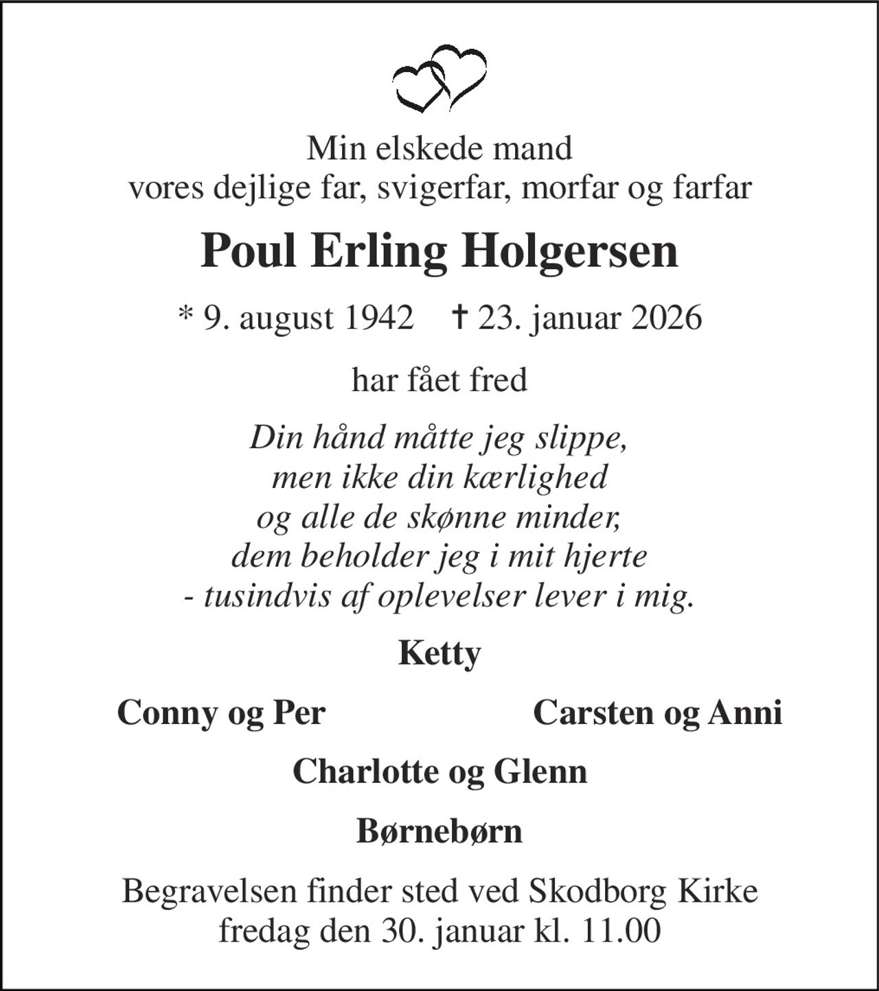 Min elskede mand vores dejlige far, svigerfar, morfar og farfar 
Poul Erling Holgersen 
* 9. august 1942    ✝ 23. januar 2026 
har fået fred 
Din hånd måtte jeg slippe, men ikke din kærlighed og alle de skønne minder, dem beholder jeg i mit hjerte - tusindvis af oplevelser lever i mig. 
Ketty 
Conny og Per 
Carsten og Anni 
Charlotte og Glenn 
Børnebørn 
Begravelsen finder sted ved Skodborg Kirke fredag den 30. januar kl. 11.00