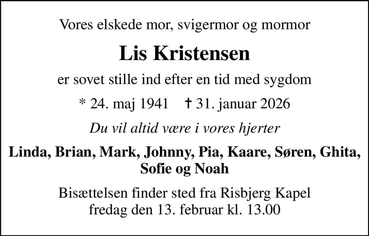Vores elskede mor, svigermor og mormor
Lis Kristensen
er sovet stille ind efter en tid med sygdom
* 24. maj 1941
						✝ 31. januar 2026
Du vil altid være i vores hjerter
Linda, Brian, Mark, Johnny, Pia, Kaare, Søren, Ghita, Sofie og Noah
Bisættelsen finder sted fra Risbjerg Kapel fredag den 13. februar kl. 13.00