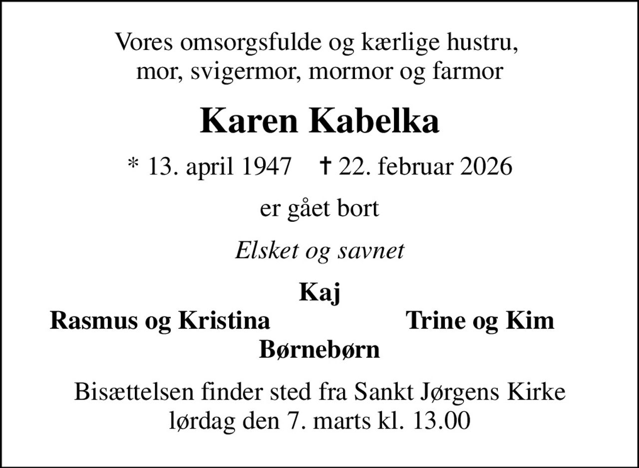 Vores omsorgsfulde og kærlige hustru,  mor, svigermor, mormor og farmor
Karen Kabelka
* 13. april 1947    ✝ 22. februar 2026
er gået bort
Elsket og savnet
Kaj
Rasmus og Kristina
Trine og Kim
Bisættelsen finder sted fra Sankt Jørgens Kirke  lørdag den 7. marts kl. 13.00