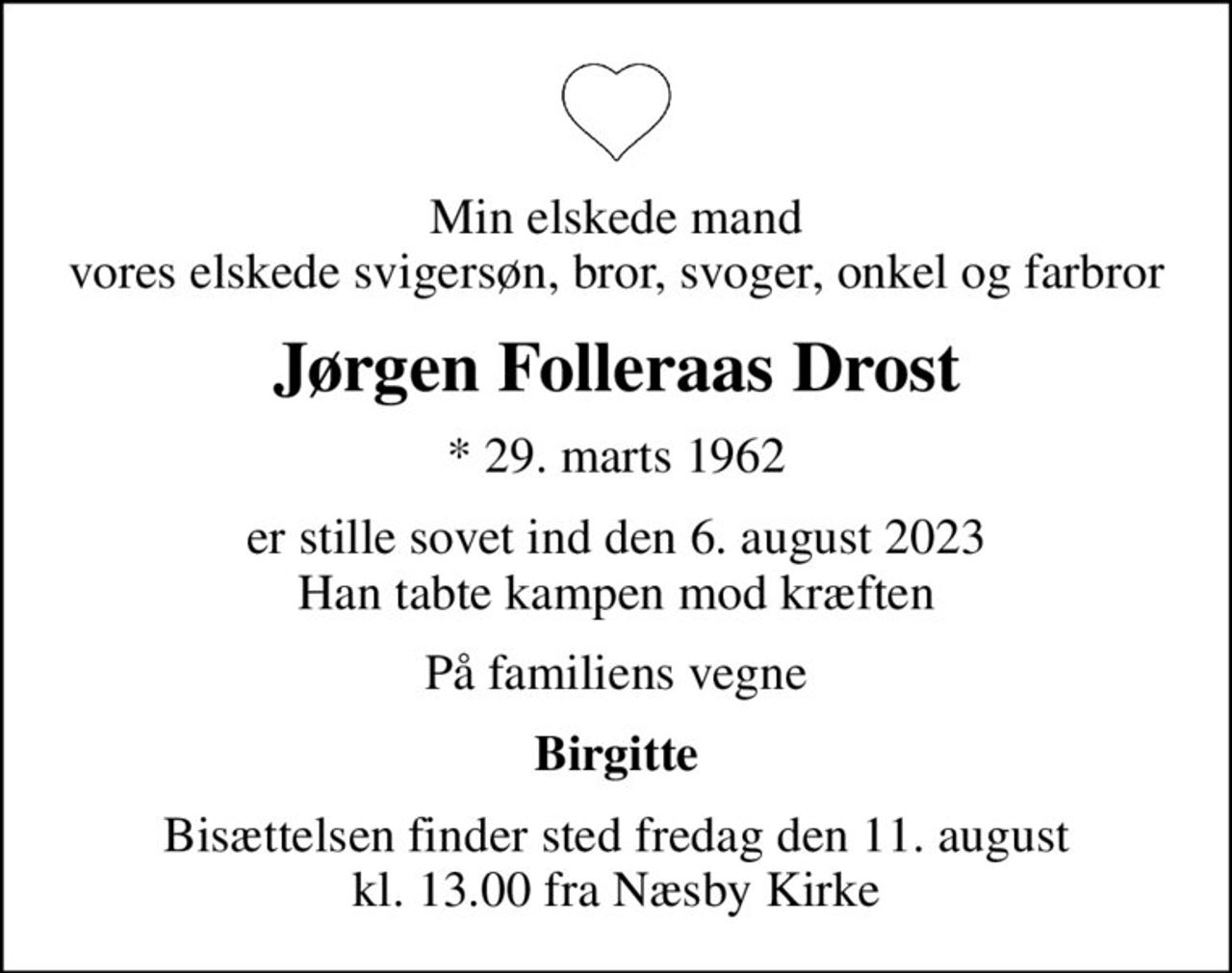 Min elskede mand vores elskede svigersøn, bror, svoger, onkel og farbror
Jørgen Folleraas Drost
* 29. marts 1962
er stille sovet ind den 6. august 2023 Han tabte kampen mod kræften
På familiens vegne
Birgitte
Bisættelsen finder sted fredag den 11. august kl. 13.00 fra Næsby Kirke
