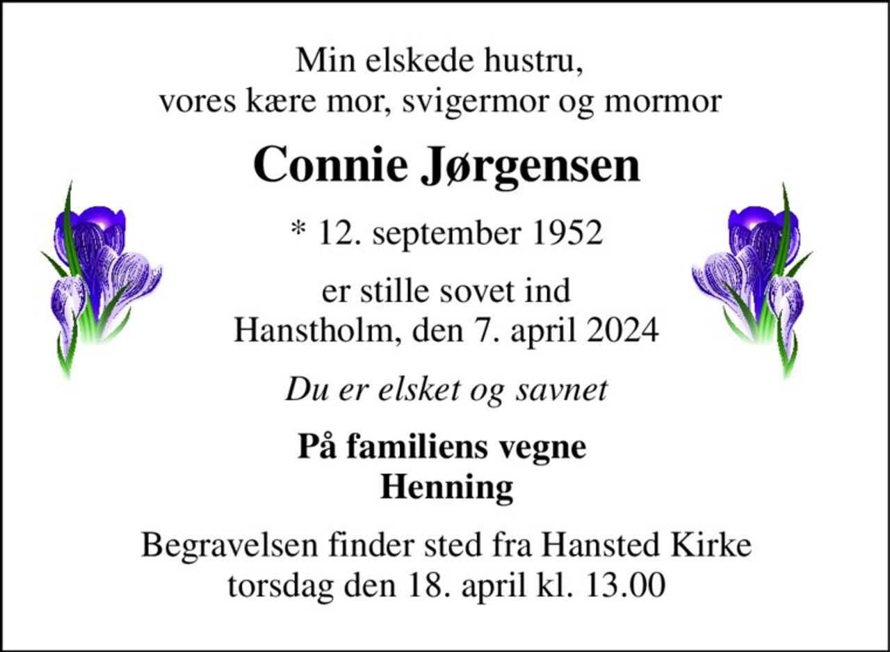 Min elskede hustru, vores kære mor, svigermor og mormor 
Connie Jørgensen​ 
*​ 12. september 1952 
er stille sovet ind Hanstholm, den 7. april 2024 
Du er elsket og savnet 
På familiens vegne  Henning 
Begravelsen finder sted fra Hansted Kirke torsdag den 18. april kl. 13.00