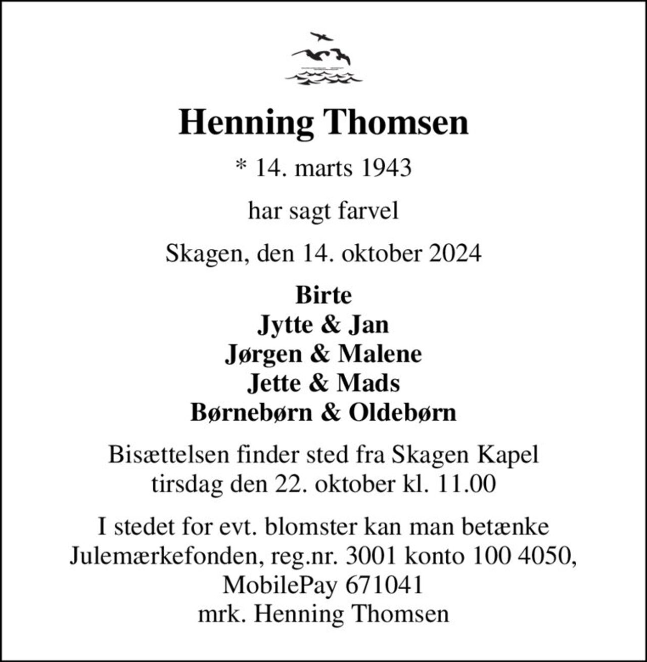 Henning Thomsen
* 14. marts 1943
har sagt farvel
Skagen, den 14. oktober 2024
Birte Jytte & Jan Jørgen & Malene Jette & Mads Børnebørn & Oldebørn
Bisættelsen finder sted fra Skagen Kapel  tirsdag den 22. oktober kl. 11.00 
I stedet for evt. blomster kan man betænke
					Julemærkehjemmene reg.3001konto1004050mrk. Henning
					Thomsen