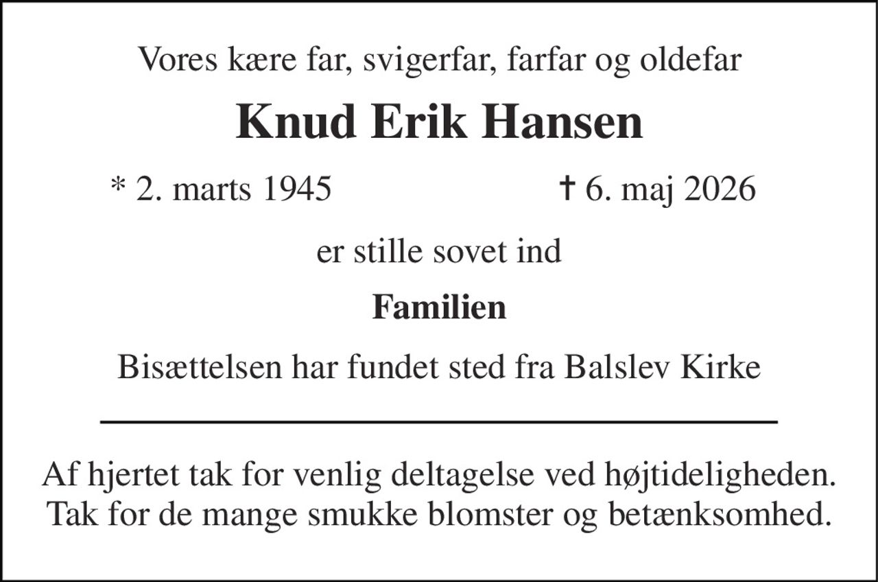 Vores kære far, svigerfar, farfar og oldefar 
Knud Erik Hansen 
*​ 2. marts 1945 
✝​ 6. maj 2026​ 
er stille sovet ind 
Familien 
Bisættelsen har fundet sted fra Balslev Kirke 
Af hjertet tak for venlig deltagelse ved højtideligheden. Tak for de mange smukke blomster og betænksomhed.