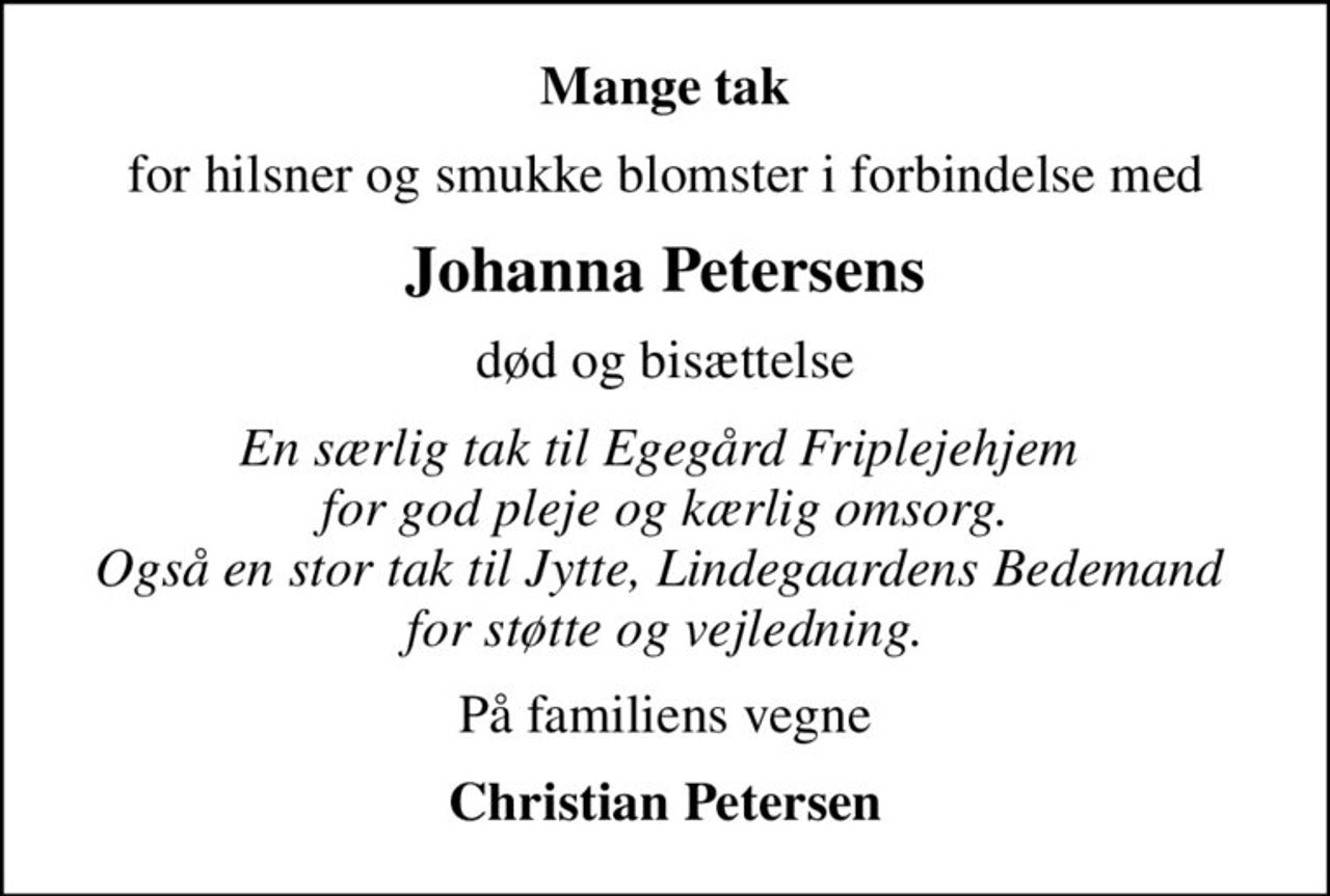 Mange tak
for hilsner og smukke blomster i forbindelse med
Johanna Petersens
død og bisættelse
En særlig tak til Egegård Friplejehjem  for god pleje og kærlig omsorg. Også en stor tak til Jytte, Lindegaardens Bedemand  for støtte og vejledning.
På familiens vegne
Christian Petersen