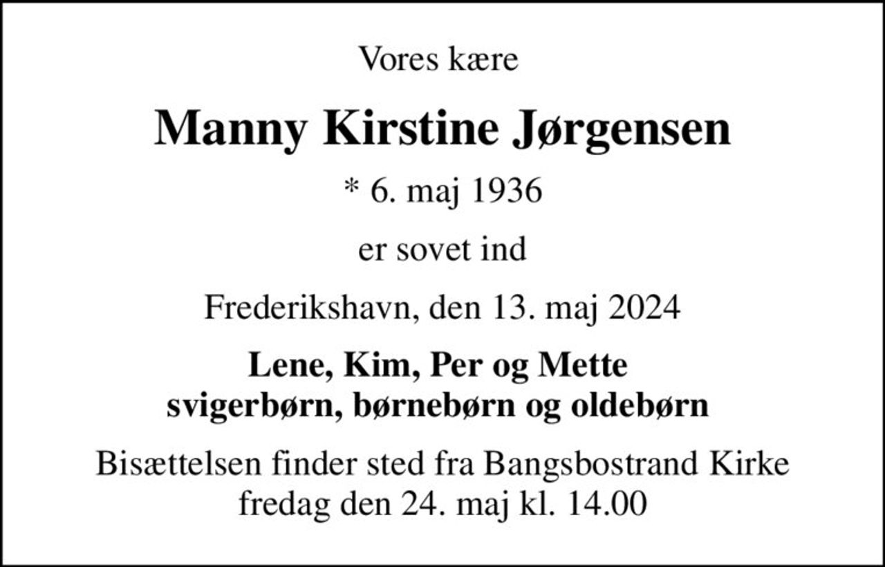 Vores kære 
Manny Kirstine Jørgensen
* 6. maj 1936
er sovet ind
Frederikshavn, den 13. maj 2024
Lene, Kim, Per og Mette  svigerbørn, børnebørn og oldebørn 
Bisættelsen finder sted fra Bangsbostrand Kirke  fredag den 24. maj kl. 14.00
