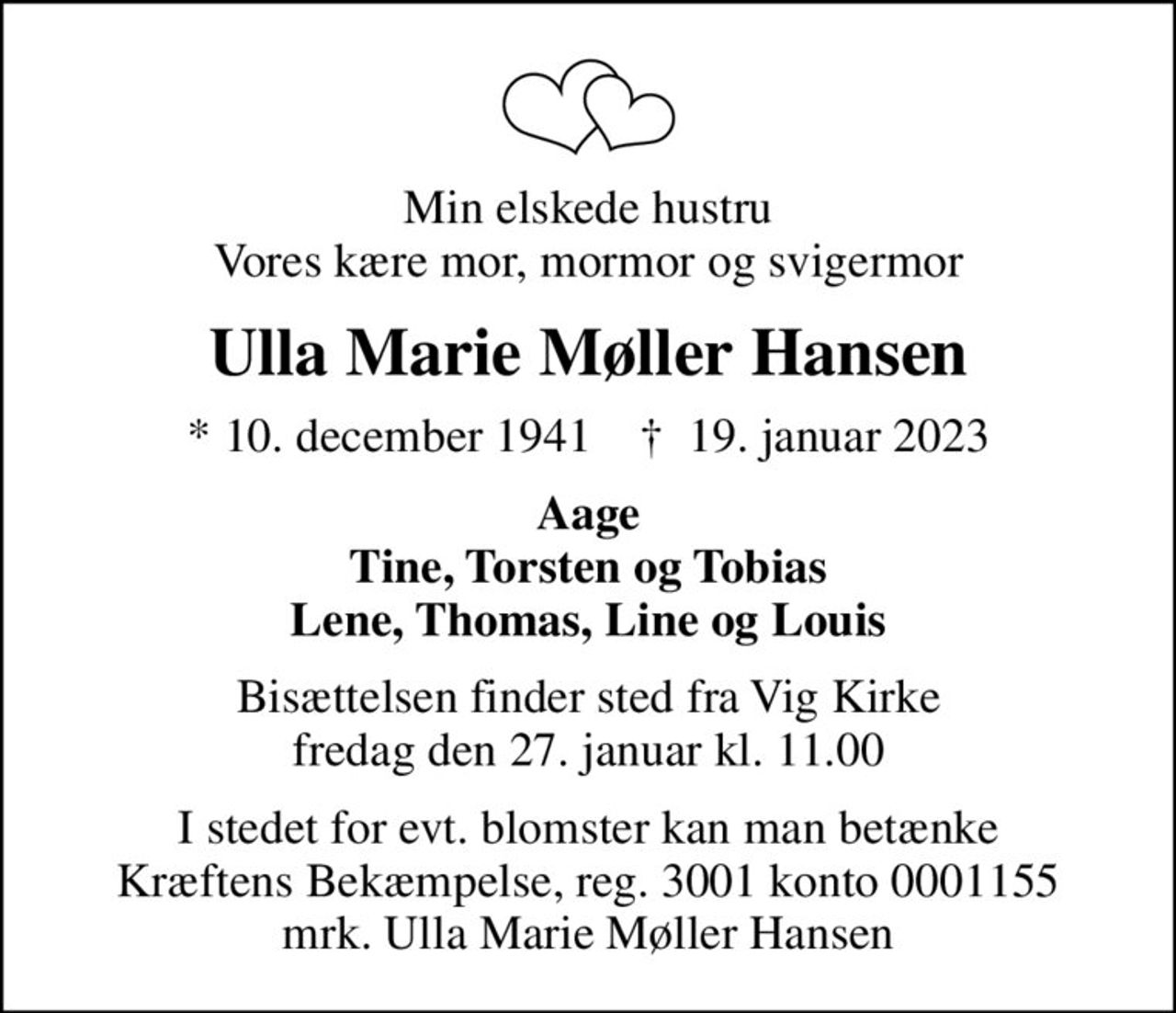 Min elskede hustru Vores kære mor, mormor og svigermor
Ulla Marie Møller Hansen
* 10. december 1941    ✝ 19. januar 2023
Aage Tine, Torsten og Tobias Lene, Thomas, Line og Louis
Bisættelsen finder sted fra Vig Kirke  fredag den 27. januar kl. 11.00 
I stedet for evt. blomster kan man betænke
					Kræftens Bekæmpelse reg.3001konto0001155mrk. Ulla
					Marie Møller Hansen