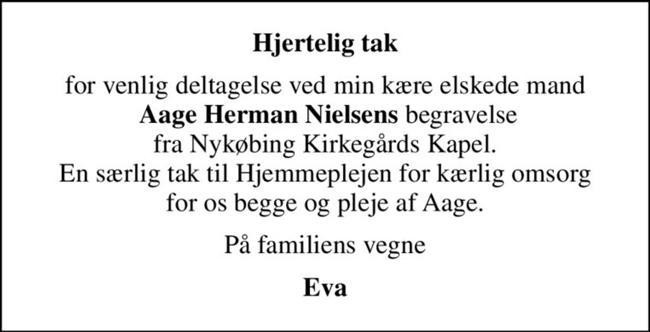 Hjertelig tak
for venlig deltagelse ved min kære elskede mand  <b>Aage Herman Nielsens</b> begravelse  fra Nykøbing Kirkegårds Kapel.  En særlig tak til Hjemmeplejen for kærlig omsorg  for os begge og pleje af Aage. 
På familiens vegne
Eva