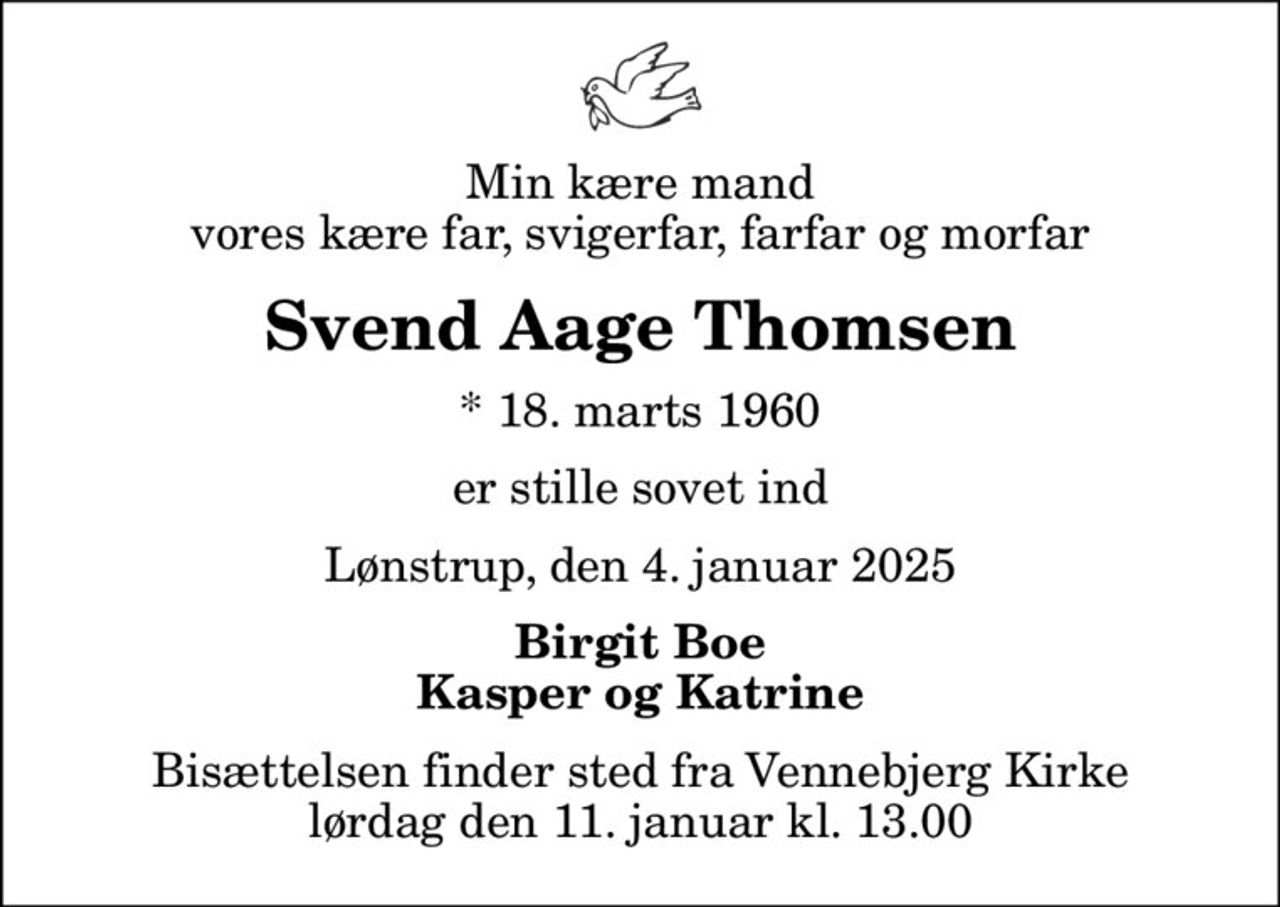 Min kære mand vores kære far, svigerfar, farfar og morfar
Svend Aage Thomsen
* 18. marts 1960
er stille sovet ind
Lønstrup, den 4. januar 2025
Birgit Boe Kasper og Katrine
Bisættelsen finder sted fra Vennebjerg Kirke  lørdag den 11. januar kl. 13.00
