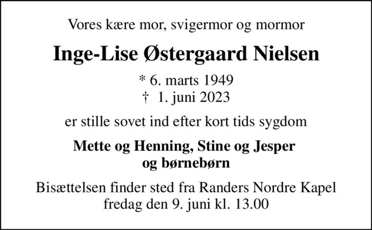 Vores kære mor, svigermor og mormor
Inge-Lise Østergaard Nielsen
* 6. marts 1949
						✝ 1. juni 2023
er stille sovet ind efter kort tids sygdom
Mette og Henning, Stine og Jesper  og børnebørn
Bisættelsen finder sted fra Randers Nordre Kapel  fredag den 9. juni kl. 13.00