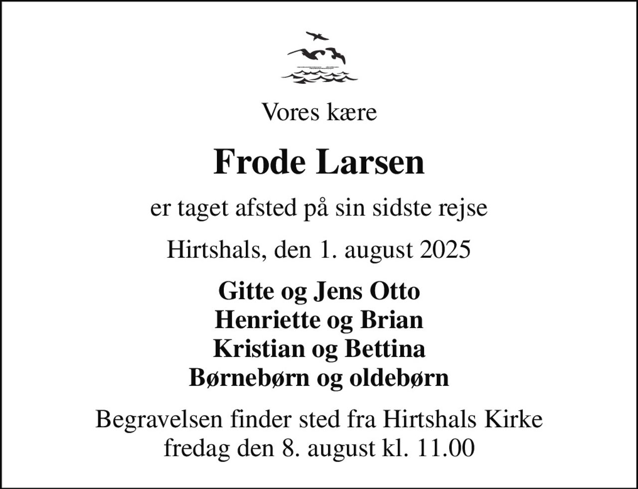 Vores kære
Frode Larsen
er taget afsted på sin sidste rejse
Hirtshals, den 1. august 2025
Gitte og Jens Otto Henriette og Brian Kristian og Bettina Børnebørn og oldebørn
Begravelsen finder sted fra Hirtshals Kirke  fredag den 8. august kl. 11.00