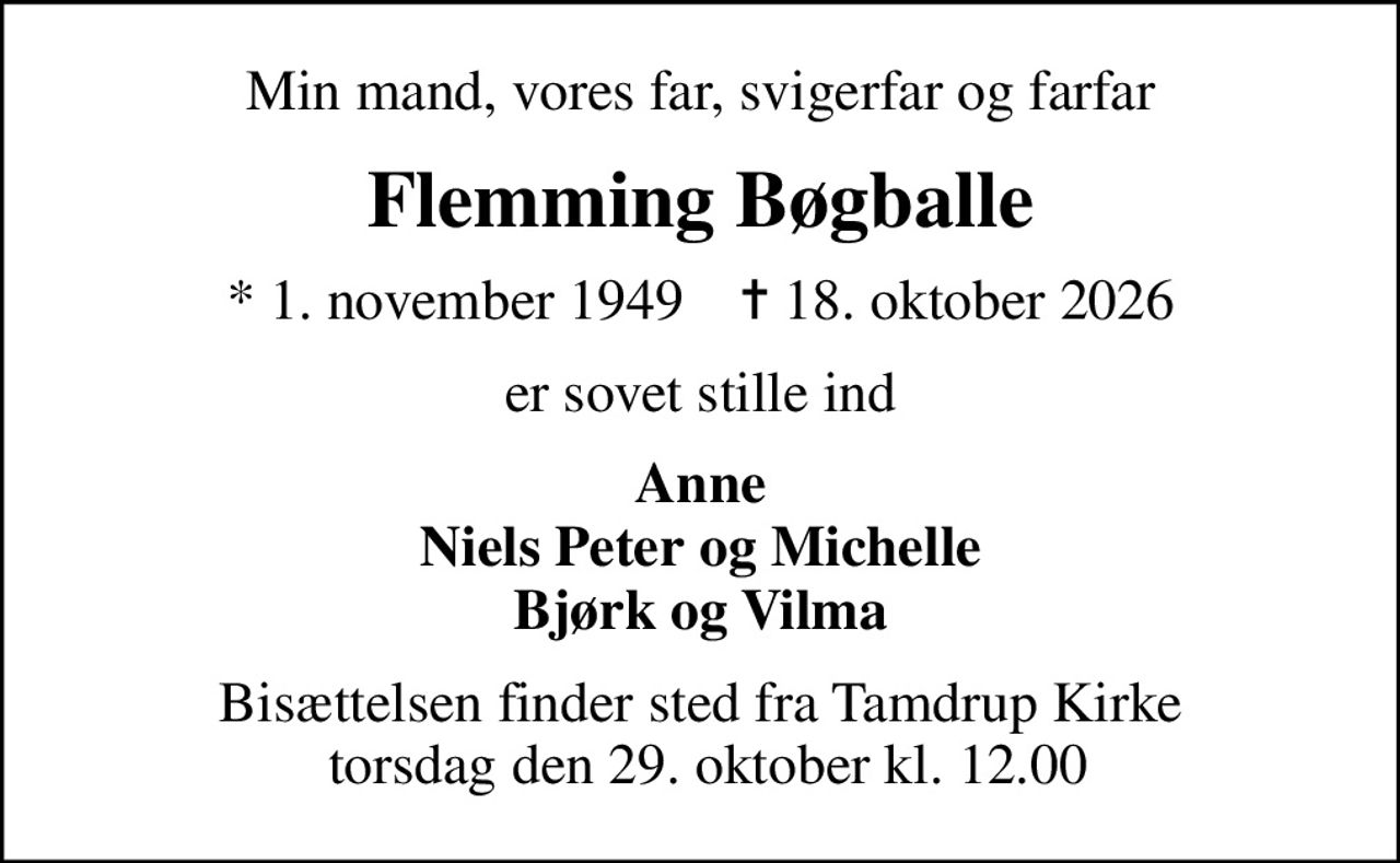 Min mand, vores far, svigerfar og farfar
Flemming Bøgballe
* 1. november 1949    ✝ 18. oktober 2026
er sovet stille ind
Anne Niels Peter og Michelle Bjørk og Vilma
Bisættelsen finder sted fra Tamdrup Kirke  torsdag den 29. oktober kl. 12.00