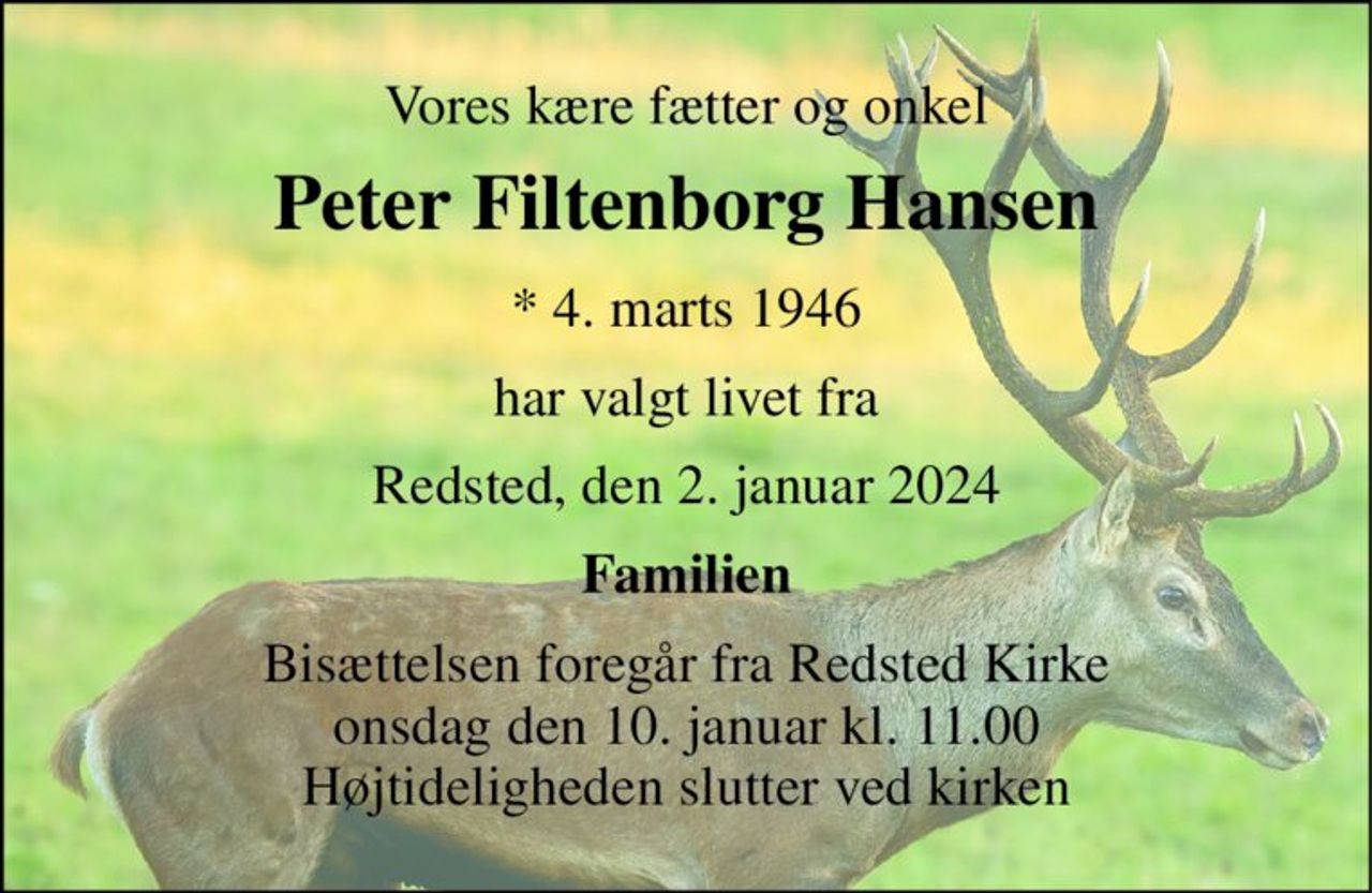 Vores kære fætter og onkel 
Peter Filtenborg Hansen 
*​ 4. marts 1946 
har valgt livet fra 
Redsted, den 2. januar 2024 
Familien 
Bisættelsen​ foregår fra Redsted Kirke​ onsdag den 10. januar​ kl. 11.00 Højtideligheden slutter ved kirken