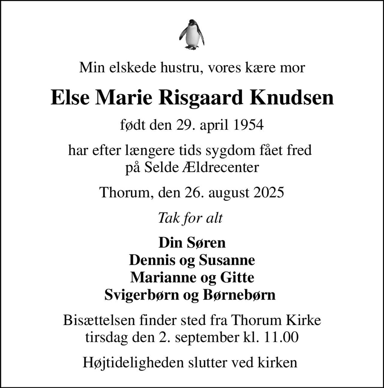 Min elskede hustru, vores kære mor
Else Marie Risgaard Knudsen
født den 29. april 1954
har efter længere tids sygdom fået fred  på Selde Ældrecenter
Thorum, den 26. august 2025
Tak for alt 
Din Søren Dennis og Susanne Marianne og Gitte Svigerbørn og Børnebørn 
Bisættelsen finder sted fra Thorum Kirke  tirsdag den 2. september kl. 11.00 
Højtideligheden slutter ved kirken