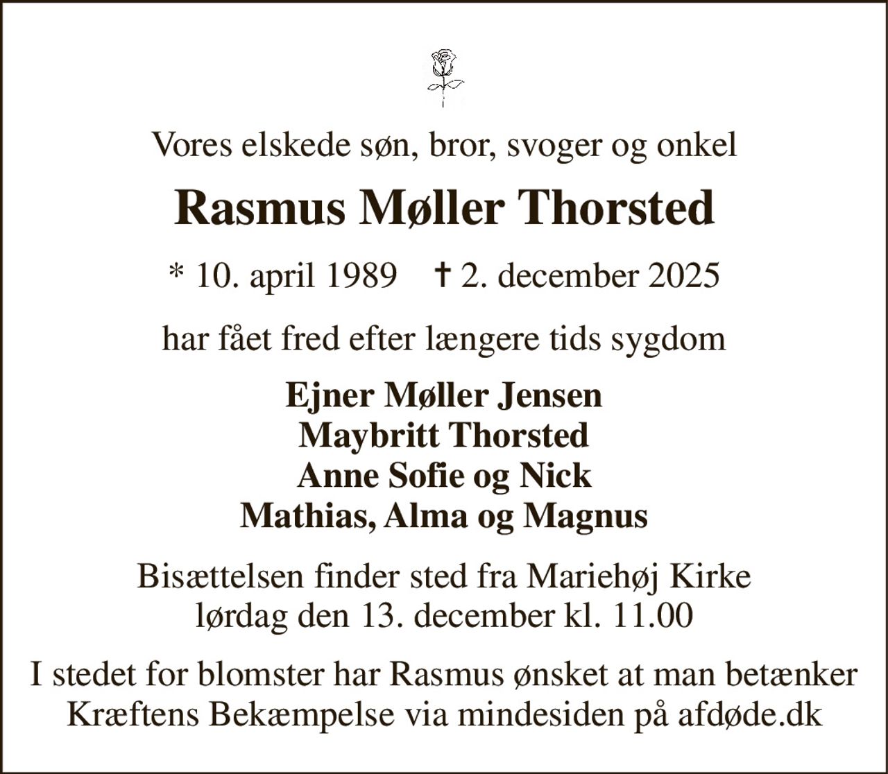 Vores elskede søn, bror, svoger og onkel 
Rasmus Møller Thorsted 
★ 10. april 1989    ✝ 2. december 2025 
har fået fred efter længere tids sygdom 
Ejner Møller Jensen Maybritt Thorsted Anne Sofie og Nick Mathias, Alma og Magnus 
Bisættelsen finder sted fra Mariehøj Kirke lørdag den 13. december kl. 11.00 
I stedet for blomster har Rasmus ønsket at man betænker Kræftens Bekæmpelse via mindesiden på afdøde.dk
