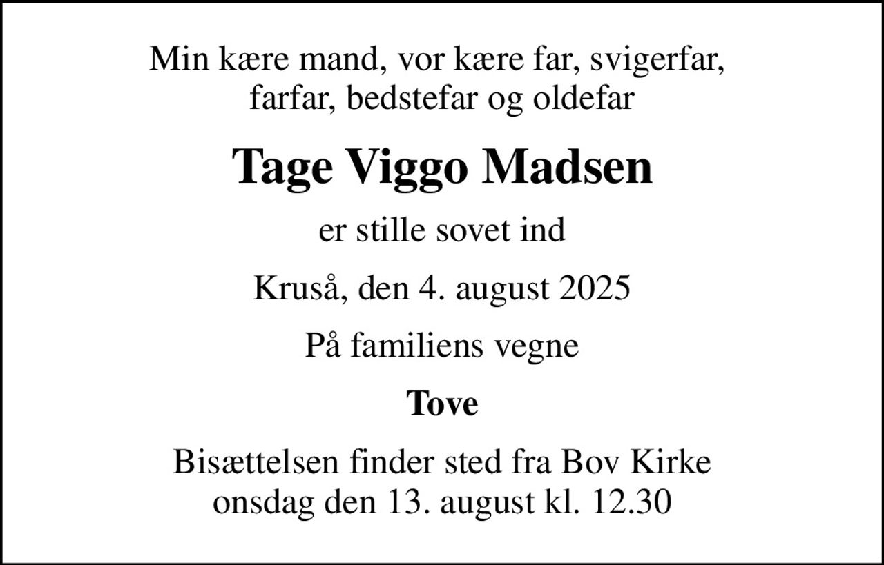 Min kære mand, vor kære far, svigerfar,  farfar, bedstefar og oldefar
Tage Viggo Madsen
er stille sovet ind
Kruså, den 4. august 2025
På familiens vegne
Tove
Bisættelsen finder sted fra Bov Kirke  onsdag den 13. august kl. 12.30